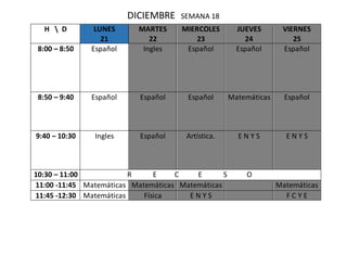 DICIEMBRE SEMANA 18
H  D LUNES
21
MARTES
22
MIERCOLES
23
JUEVES
24
VIERNES
25
8:00 – 8:50 Español Ingles Español Español Español
8:50 – 9:40 Español Español Español Matemáticas Español
9:40 – 10:30 Ingles Español Artística. E N Y S E N Y S
10:30 – 11:00 R E C E S O
11:00 -11:45 Matemáticas Matemáticas Matemáticas Matemáticas
11:45 -12:30 Matemáticas Física E N Y S F C Y E
 