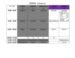 ENERO SEMANA 20
H  D LUNES
4
MARTES
5
MIERCOLES
6
JUEVES
7
VIERNES
8
8:00 – 8:50 Español Ingles Español Español Español
B3 lección 1. El torito.
Discursos orales y sus
funciones. Poemas,
textos rimados,
canciones y rondas:
versos, estrofas,
entonación y rima.
Estrategias de
comprensión lectora.
Conocimientos previos.8:50 – 9:40 Español Español Español Matemáticas
9:40 – 10:30 Ingles Español Artística. E N Y S E N Y S
10:30 – 11:00 R E C E S O
11:00 -11:45 Matemáticas Matemáticas Matemáticas Matemáticas
11:45 -12:30 Matemáticas Física E N Y S F C Y E
 