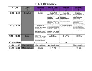 FEBRERO SEMANA 24
H  D LUNES
1
MARTES
2
MIERCOLES
3
JUEVES
4
VIERNES
5
8:00 – 8:50 Español Ingles Español
B3 Lección 10. Los enredos
del trabalenguas.
Estrategias de
comprensión lectora.
Interpretación del
significado de palabras y
expresiones por el
contexto o con apoyo del
diccionario.
Interpretación de palabras
y expresiones a partir del
significado global y
específico.
Producción de textos.
Escritura de palabras,
oraciones y párrafos.
Español
B3 Lección 11. El reto del
trabalenguas.
Estrategias de
comprensión lectora.
Localización de
informaciónexplicita.
Español
B3 Lección 11. El reto del
trabalenguas.
Sistema de escritura.
Singular yplural.
Concordancia de género y
número. Diminutivos y
aumentativos.
Relaciónsonoro- gráfica y
valor sonoroconvencional
de letrasenpalabras.
Relaciónsonoro- gráfica y
valor sonoroconvencional
de letrasenpalabras.
8:50 – 9:40 Español
B3 Lección 10.Los enredos
del trabalenguas.
Características de los
textos escritos. Juegos d
lenguaje: de repeticiones,
adivinanzas, rimas y
trabalenguas.
Sistema de escritura.
Relación sonoro- gráfica y
valor sonoro convencional
de letras en palabras.
Matemáticas
9:40 – 10:30 Ingles Artística. E N Y S E N Y S
10:30 – 11:00 R E C E S O
11:00 -11:45 Matemáticas Matemáticas Matemáticas Matemáticas
11:45 -12:30 Matemáticas Física E N Y S F C Y E
 