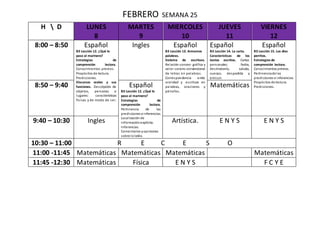 FEBRERO SEMANA 25
H  D LUNES
8
MARTES
9
MIERCOLES
10
JUEVES
11
VIERNES
12
8:00 – 8:50 Español
B3 Lección 12. ¿Qué le
paso al marinero?
Estrategias de
comprensión lectora.
Conocimientos previos.
Propósitos de lectura.
Predicciones.
Discursos orales y sus
funciones. Descripción de
objetos, personas o
lugares: características
físicas y de modo de ser.
Ingles Español
B3 Lección 13. Armamos
palabras.
Sistema de escritura.
Relación sonoro- gráfica y
valor sonoro convencional
de letras en palabras.
Correspondencia entre
oralidad y escritura en
palabras, oraciones y
párrafos.
Español
B3 Lección 14. La carta.
Características de los
textos escritos. Cartas
personales; fecha,
destinatario, saludo,
cuerpo, despedida y
emisor.
Español
B3 Lección 15. Los diez
perritos.
Estrategias de
comprensión lectora.
Conocimientos previos.
Pertinenciade las
predicciones e inferencias.
Propósitos de lectura.
Predicciones.8:50 – 9:40 Español
B3 Lección 12. ¿Qué le
paso al marinero?
Estrategias de
comprensión lectora.
Pertinencia de las
predicciones e inferencias.
Localización de
informaciónexplícita.
Inferencias.
Comentarios yopiniones
sobre loleído.
Matemáticas
9:40 – 10:30 Ingles Artística. E N Y S E N Y S
10:30 – 11:00 R E C E S O
11:00 -11:45 Matemáticas Matemáticas Matemáticas Matemáticas
11:45 -12:30 Matemáticas Física E N Y S F C Y E
 