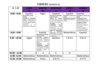 FEBRERO SEMANA 26
H  D LUNES
15
MARTES
16
MIERCOLES
17
JUEVES
18
VIERNES
19
8:00 – 8:50 Español
B3 Lección 15. Los diez
perritos.
Estrategia de compresión
lectora. Interpretación de
palabras y expresiones a
partir del significado global
y específico.
Pertinencia de las
predicciones e inferencias.
Ingles Español
B3 Lección 16. Mi opinión
sobre la canción.
Sistema de escritura.
Relación sonoro – gráfica y
valor sonoro convencional
de letras en palabras.
Estrategias de
comprensión lectora.
Conocimientos previos.
Pertinencia de las
predicciones e inferencias.
Normas de participación
para el intercambio
comunicativo. Alternancia
de turnos yescucha atenta
y respetuosa.
Español
B3 Lección 17. ¡Busco a mi
perito!
Estrategias de compresión
lectora. Conocimientos
previos.
Español
B3 Lección 17. ¡Busco a mi
perito!
Características de los
textos escritos. Carteles:
emisor, mensaje principal.
Producción de textos.
Planificación:tipode
texto, tema, propósito y
destinatario.
Escritura, revisióny
correccióndel borrador.
Socializacióndel texto.
8:50 – 9:40 Español
B3 Lección 16. Mi opinión
sobre la canción.
Diversidad lingüística.
Variaciones lingüísticas y
expresiones idiomáticas
regionales y sociales en
México.
Estrategias de
comprensión lectora.
Interpretación de palabras
y expresiones a partir del
significado global y
específico.
Matemáticas Español
9:40 – 10:30 Ingles Artística. E N Y S E N Y S
10:30 – 11:00 R E C E S O
11:00 -11:45 Matemáticas Matemáticas Matemáticas Matemáticas
11:45 -12:30 Matemáticas Física E N Y S F C Y E
 