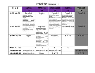 FEBRERO SEMANA 27
H  D LUNES
22
MARTES
23
MIERCOLES
24
JUEVES
25
VIERNES
26
8:00 – 8:50 Español
B3 Lección 18. ¿Cómo
sabes quién es un buen
amigo?
Estrategias de
comprensión lectora.
Conocimientos previos.
Interpretación del
significado de palabras y
expresionespor el contexto
o con apoyo del
diccionario.
Propósitos de lectura.
Predicciones.
Ingles Español
B3 Lección 19. Palabras
con “ñ”.
Propósitos. Que los niños:
infieran palabras
adecuadas para completar
algunasoracionesque se
refierenal texto leído.
Identifiquen la relación
sonido – letra enpalabras
que incluyenla “ñ” en su
escritura.
Español
B3 Lección 20. Grandes
amigos se encuentran.
Propósito. Que los niños:
describan el camino que
siguieron para resolver un
laberinto, empleando
expresiones que indican
ubicación.
Español
8:50 – 9:40 Español
B3 Lección 18. ¿Cómo
sabes quién es un buen
amigo?
Características de los
textos escritos. Cuentos,
mitos e historietas: título,
personajes, inicio,
desarrollo y final.
Estrategias de
comprensión lectora.
Pertinencia de las
predicciones e inferencias.
Localización de
información explicita.
Matemáticas Español
9:40 – 10:30 Ingles Artística. E N Y S E N Y S
10:30 – 11:00 R E C E S O
11:00 -11:45 Matemáticas Matemáticas Matemáticas Matemáticas
11:45 -12:30 Matemáticas Física E N Y S F C Y E
 