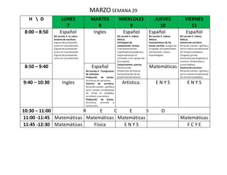 MARZO SEMANA 29
H  D LUNES
7
MARTES
8
MIERCOLES
9
JUEVES
10
VIERNES
11
8:00 – 8:50 Español
B4 Lección 3. La coma.
Sistema de escritura.
Signos de puntuación:
como en enumeración.
Signos de puntuación:
como en enumeración.
Signos de puntuación:
como en enumeración.
Ingles Español
B4 Lección 5. Cabras
héticas.
Estrategias de
comprensión lectora.
Interpretacióndel
significadode palabrasy
expresionespor el
contexto o con apoyo del
diccionario.
Conocimientos previos.
Predicciones.
Propósitos de lectura.
Comprobación de los
propósitos de lectura.
Español
B4 Lección 5. Cabras
héticas.
Características de los
textos escritos. Juegos de
lenguaje: de repeticiones,
adivinanzas, rimasy
trabalenguas.
Español
B4 Lección 5. Cabras
héticas.
Sistema de escritura.
Relaciónsonoro – gráfica y
valor sonoroconvencional
de letrasenpalabras.
Singular yplural.
Concordancia de género y
número. Diminutivos y
aumentativos.
Sistema de escritura.
Relaciónsonoro – gráfica y
valor sonoroconvencional
de letrasenpalabras.
8:50 – 9:40 Español
B4 Lección 4 . Crucigramas
de animales.
Producción de textos.
Escritura de palabras.
Sistema de escritura.
Relaciónsonoro – gráfica y
valor sonoro convencional
de letras en palabras,
cantidad y variedad.
Producción de textos.
Escritura, revisión y
corrección.
Matemáticas
9:40 – 10:30 Ingles Artística. E N Y S E N Y S
10:30 – 11:00 R E C E S O
11:00 -11:45 Matemáticas Matemáticas Matemáticas Matemáticas
11:45 -12:30 Matemáticas Física E N Y S F C Y E
 