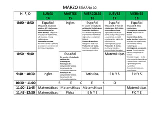 MARZO SEMANA 30
H  D LUNES
14
MARTES
15
MIERCOLES
16
JUEVES
17
VIERNES
18
8:00 – 8:50 Español
B4 Lección 6. Estudiando
palabras del trabalenguas.
Características de los
textos escritos. Juegos de
lenguaje: de repeticiones,
adivinanzas, rimasy
trabalenguas.
Sistema de escritura.
Relaciónsonoro – gráfica y
valor sonoroconvencional
de letrasenpalabras.
Ingles Español
B4 Lección 6. Estudiando
palabras del trabalenguas.
Diversidad lingüística.
Variacioneslingüísticas y
expresionesidiomáticas
regionalesysocialesen
México.
Sistema de escritura.
Ortografía de b-vyh.
Producción de textos.
Escritura de palabras,
oracionesypárrafos.
Español
B4 Lección 7. El final del
trabalenguas de la cabra.
Sistema de escritura.
Signos de puntuación:
punto, dos puntos, puntos
suspensivos, coma en
enumeración, signos de
admiracióne
interrogación yguion.
Producción de textos.
Escritura, revisióny
correccióndel borrador.
Español
B4 Lección 8. Otros
trabalenguas.
Estrategias de compresión
lectora. Propósitos de
lectura.
Características de los
textos escritos. Juegos de
lenguaje: de repeticiones,
adivinanzas, rimasy
trabalenguas.
Estrategias de compresión
lectora. Conocimientos
previos. Propósitos de
lectura.
Relaciónimagen – texto.
Interpretaciónde palabras
y expresiones a partir del
significadoglobalo
específico.
Relacióndel textocon
otros textos.
8:50 – 9:40 Español
B4 Lección 6. Estudiando
palabras del
trabalenguas.
Estrategias de
comprensión lectora.
Localización de
informaciónexplicita.
Estrategias de
comprensión lectora.
Localización de
informaciónexplicita.
Matemáticas
9:40 – 10:30 Ingles Artística. E N Y S E N Y S
10:30 – 11:00 R E C E S O
11:00 -11:45 Matemáticas Matemáticas Matemáticas Matemáticas
11:45 -12:30 Matemáticas Física E N Y S F C Y E
 