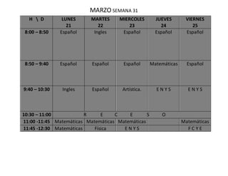 MARZO SEMANA 31
H  D LUNES
21
MARTES
22
MIERCOLES
23
JUEVES
24
VIERNES
25
8:00 – 8:50 Español Ingles Español Español Español
8:50 – 9:40 Español Español Español Matemáticas Español
9:40 – 10:30 Ingles Español Artística. E N Y S E N Y S
10:30 – 11:00 R E C E S O
11:00 -11:45 Matemáticas Matemáticas Matemáticas Matemáticas
11:45 -12:30 Matemáticas Física E N Y S F C Y E
 