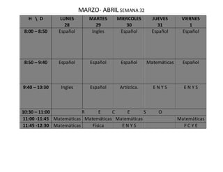 MARZO- ABRIL SEMANA 32
H  D LUNES
28
MARTES
29
MIERCOLES
30
JUEVES
31
VIERNES
1
8:00 – 8:50 Español Ingles Español Español Español
8:50 – 9:40 Español Español Español Matemáticas Español
9:40 – 10:30 Ingles Español Artística. E N Y S E N Y S
10:30 – 11:00 R E C E S O
11:00 -11:45 Matemáticas Matemáticas Matemáticas Matemáticas
11:45 -12:30 Matemáticas Física E N Y S F C Y E
 