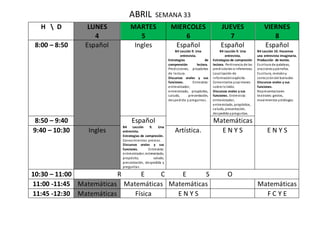 ABRIL SEMANA 33
H  D LUNES
4
MARTES
5
MIERCOLES
6
JUEVES
7
VIERNES
8
8:00 – 8:50 Español Ingles Español
B4 Lección 9. Una
entrevista.
Estrategias de
comprensión lectora.
Predicciones, propósitos
de lectura.
Discursos orales y sus
funciones. Entrevista:
entrevistador,
entrevistado, propósitos,
saludo, presentación,
despedida y preguntas.
Español
B4 Lección 9. Una
entrevista.
Estrategias de compresión
lectora. Pertinencia de las
predicciones e inferencias.
Localización de
informaciónexplicita.
Comentarios yopiniones
sobre loleído.
Discursos orales y sus
funciones. Entrevista:
entrevistador,
entrevistado, propósitos,
saludo, presentación,
despedida ypreguntas.
Español
B4 Lección 10. Hacemos
una entrevista imaginaria.
Producción de textos.
Escritura de palabras,
oracionesypárrafos.
Escritura, revisióny
correccióndel borrador.
Discursos orales y sus
funciones.
Representaciones
teatrales:gestos,
movimientos ydiálogos.
8:50 – 9:40 Español
B4 Lección 9. Una
entrevista.
Estrategias de compresión.
Conocimientos previos.
Discursos orales y sus
funciones. Entrevista:
entrevistador, entrevistado,
propósito, saludo,
presentación, despedida y
preguntas.
Matemáticas
9:40 – 10:30 Ingles Artística. E N Y S E N Y S
10:30 – 11:00 R E C E S O
11:00 -11:45 Matemáticas Matemáticas Matemáticas Matemáticas
11:45 -12:30 Matemáticas Física E N Y S F C Y E
 