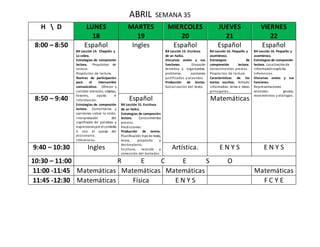 ABRIL SEMANA 35
H  D LUNES
18
MARTES
19
MIERCOLES
20
JUEVES
21
VIERNES
22
8:00 – 8:50 Español
B4 Lección 14. Chapulín y
La cebra.
Estrategias de compresión
lectora. Propósitos de
lectura.
Propósitos de lectura.
Normas de participación
para el intercambio
comunicativo. Ofrecer y
solicitar atención, objetos,
favores, ayuda e
información.
Estrategias de compresión
lectora. Comentarios y
opiniones sobre lo leído.
Interpretación del
significado de palabras y
expresionespor el contexto
o con el apoyo del
diccionario.
Inferencias.
Ingles Español
B4 Lección 15. Escritura
de un haikú.
Discursos orales y sus
funciones. Discusión
temática y organizativa:
problema, opiniones
justificadas y acuerdos.
Producción de textos.
Socialización del texto.
Español
B4 Lección 16. Pequeño y
asombroso.
Estrategias de
comprensión lectora.
Conocimientos previos.
Propósitos de lectura.
Características de los
textos escritos. Artículo
informativo: tema e ideas
principales.
Español
B4 Lección 16. Pequeño y
asombroso.
Estrategias de compresión
lectora. Localizaciónde
informaciónexplicita.
Inferencias.
Discursos orales y sus
funciones.
Representaciones
teatrales: gestos,
movimientos y diálogos.
8:50 – 9:40 Español
B4 Lección 15. Escritura
de un haikú.
Estrategias de compresión
lectora. Conocimientos
previos.
Predicciones.
Producción de textos.
Planificación:tipode texto,
tema, propósito y
destinatario.
Escritura, revisión y
corrección del borrador.
Matemáticas
9:40 – 10:30 Ingles Artística. E N Y S E N Y S
10:30 – 11:00 R E C E S O
11:00 -11:45 Matemáticas Matemáticas Matemáticas Matemáticas
11:45 -12:30 Matemáticas Física E N Y S F C Y E
 