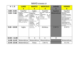 MAYO SEMANA 37
H  D LUNES
2
MARTES
3
MIERCOLES
4
JUEVES
5
VIERNES
6
8:00 – 8:50 Español
B5 Lección 1. Los libros de
la biblioteca.
Estrategias de
comprensión lectora.
Conocimientos previos.
Predicciones.
Propósitos de lectura.
Estrategias de compresión
lectora. Localización de
información explicita.
Ingles Español
B5 Lección 2 ¿Quién dijo
qué?
Características de los
textos escritos.
Historietas: título,
personajes, inicio,
desarrollo y final.
Español Español
B5 Lección 3. Articulo
informativo.
Fuentes de información:
electrónicas:exploración
de páginas.
Normas de participación
para el intercambio
comunicativo. Solicitudde
la palabra.
Características de los
textos escritos. Artículo
informativo:tema e ideas
principales.
8:50 – 9:40 Español
B5 Lección 1. Los libros de
la biblioteca.
Características de los
textos escritos.
Historietas: tirulo,
personajes, inicio,
desarrollo y final.
Estrategias de
comprensión lectora.
Comprobación de los
propósitos de lectura.
Pertinencia de las
predicciones.
Matemáticas
9:40 – 10:30 Ingles Artística. E N Y S E N Y S
10:30 – 11:00 R E C E S O
11:00 -11:45 Matemáticas Matemáticas Matemáticas Matemáticas
11:45 -12:30 Matemáticas Física E N Y S F C Y E
 