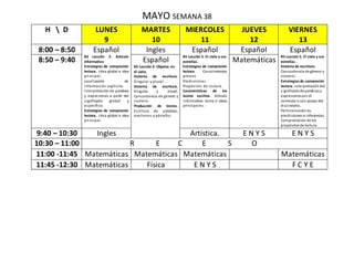 MAYO SEMANA 38
H  D LUNES
9
MARTES
10
MIERCOLES
11
JUEVES
12
VIERNES
13
8:00 – 8:50 Español
B5 Lección 3. Articulo
informativo
Estrategias de compresión
lectora. Idea global e idea
principal.
Localización de
información explicita.
Interpretación de palabras
y expresiones a partir del
significado global y
específico.
Estrategias de compresión
lectora. Idea global e idea
principal.
Ingles Español
B5 Lección 5. El cielo y sus
estrellas.
Estrategias de compresión
lectora. Conocimientos
previos.
Predicciones.
Propósitos de lectura.
Características de los
textos escritos. Artículo
informativo: tema e ideas
principales.
Español Español
B5 Lección 5. El cielo y sus
estrellas.
Sistema de escritura:
Concordancia de género y
número.
Estrategias de compresión
lectora. Interpretacióndel
significadode palabrasy
expresionespor el
contexto o con apoyo del
diccionario.
Pertinenciade las
predicciones e inferencias.
Comprobación de los
propósitos de lectura.
8:50 – 9:40 Español
B5 Lección 4. Objetos en
el cielo.
Sistema de escritura.
Singular y plural.
Sistema de escritura.
Singular y plural.
Concordancia de género y
número.
Producción de textos.
Escritura de palabras,
oraciones y párrafos.
Matemáticas
9:40 – 10:30 Ingles Artística. E N Y S E N Y S
10:30 – 11:00 R E C E S O
11:00 -11:45 Matemáticas Matemáticas Matemáticas Matemáticas
11:45 -12:30 Matemáticas Física E N Y S F C Y E
 