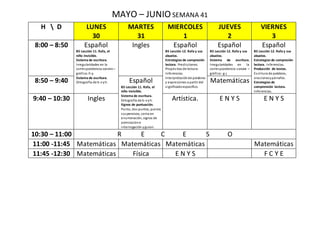 MAYO – JUNIOSEMANA 41
H  D LUNES
30
MARTES
31
MIERCOLES
1
JUEVES
2
VIERNES
3
8:00 – 8:50 Español
B5 Lección 11. Rafa, el
niño invisible.
Sistema de escritura.
Irregularidades en la
correspondencia sonoro –
gráfica:ll-y.
Sistema de escritura.
Ortografía de b-vyh.
Ingles Español
B5 Lección 12. Rafa y sus
abuelos.
Estrategias de compresión
lectora. Predicciones.
Propósitos de lectura.
Inferencias.
Interpretaciónde palabras
y expresiones a partir del
significadoespecifico.
Español
B5 Lección 12. Rafa y sus
abuelos.
Sistema de escritura.
Irregularidades en la
correspondencia sonora –
gráfica: g-j
Español
B5 Lección 12. Rafa y sus
abuelos.
Estrategias de compresión
lectora. Inferencias.
Producción de textos.
Escritura de palabras,
oracionesypárrafos.
Estrategias de
comprensión lectora.
Inferencias.
8:50 – 9:40 Español
B5 Lección 11. Rafa, el
niño invisible.
Sistema de escritura.
Ortografía de b-vyh.
Signos de puntuación.
Punto, dos puntos, puntos
suspensivos, coma en
enumeración, signos de
admiracióne
interrogación yguion.
Matemáticas
9:40 – 10:30 Ingles Artística. E N Y S E N Y S
10:30 – 11:00 R E C E S O
11:00 -11:45 Matemáticas Matemáticas Matemáticas Matemáticas
11:45 -12:30 Matemáticas Física E N Y S F C Y E
 