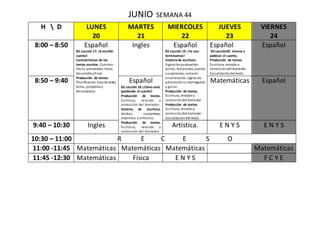 JUNIO SEMANA 44
H  D LUNES
20
MARTES
21
MIERCOLES
22
JUEVES
23
VIERNES
24
8:00 – 8:50 Español
B5 Lección 17. ¡A escribir
cuento!
Características de los
textos escritos. Cuentos:
título, personales, inicio,
desarrolloyfinal.
Producción de textos.
Planificación:tipode texto,
tema, propósitoy
destinatario.
Ingles Español
B5 Lección 19. ¡Ya casi
terminamos!
Sistema de escritura.
Signos de puntuación:
punto, dos puntos, puntos
suspensivos, coma en
enumeración, signos de
admiracióne interrogación
y guion.
Producción de textos.
Escritura, revisióny
correccióndel borrador.
Producción de textos.
Escritura, revisióny
correccióndel borrador.
Socializacióndel texto.
Español
B5 Lección20. Vamos a
publicar el cuento.
Producción de textos.
Escritura, revisióny
correccióndel borrador.
Socializacióndel texto.
Español
8:50 – 9:40 Español
B5 Lección 18 ¿Cómo está
quedando el cuento?
Producción de textos.
Escritura, revisión y
corrección del borrador.
Sistema de escritura.
Verbos, sustantivos,
adjetivos y artículos.
Producción de textos.
Escritura, revisión y
corrección del borrador.
Matemáticas Español
9:40 – 10:30 Ingles Artística. E N Y S E N Y S
10:30 – 11:00 R E C E S O
11:00 -11:45 Matemáticas Matemáticas Matemáticas Matemáticas
11:45 -12:30 Matemáticas Física E N Y S F C Y E
 