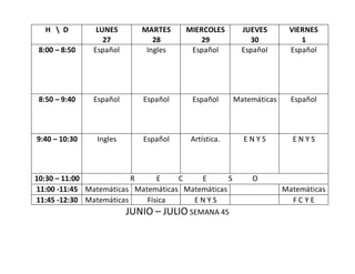 JUNIO – JULIO SEMANA 45
H  D LUNES
27
MARTES
28
MIERCOLES
29
JUEVES
30
VIERNES
1
8:00 – 8:50 Español Ingles Español Español Español
8:50 – 9:40 Español Español Español Matemáticas Español
9:40 – 10:30 Ingles Español Artística. E N Y S E N Y S
10:30 – 11:00 R E C E S O
11:00 -11:45 Matemáticas Matemáticas Matemáticas Matemáticas
11:45 -12:30 Matemáticas Física E N Y S F C Y E
 
