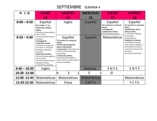 SEPTIEMBRE SEMANA 4
H  D LUNES
14
MARTES
15
MIERCOLES
16
JUEVES
17
VIERNES
18
8:00 – 8:50 Español
B1 Lección 7: Las
frutas que compró
María.
Relaciónsonoro-gráfica y
valor sonoro
convencionalde letrasen
palabras.
Estrategias de
compresión lectora.
Inferencias. Producción
de textos. Escritura de
palabras, oraciones y
párrafos.
Sistema de escritura.
Relaciónsonoro-gráfica y
valor sonoro
convencionalde letrasen
palabras. Verbos,
sustantivos yadjetivos.
Ingles Español Español
B1 Lección 8: La mamá de
María.
Estrategias de
comprensión lectora.
Conocimientos previos.
Español
B1 Lección 8: La mamá de
María.
Características de los
textos escritos.
Instructivos:objetivos,
materialesy
procedimiento.
Producción de textos.
Planificación:tipode
texto, tema, propósito y
destinatario, escritura,
revisiónycorrección de
borrador.
Socializacióndel texto.
8:50 – 9:40 Español
B1 Lección 8: La mamá de
María.
Normas de participación
para el intercambio
comunicativo. Alternancia de
turnos yescucha atenta y
respetuosa.
Sistema de escritura.
Relaciónsonoro-gráfica y
valor sonoroconvencionalde
letras enpalabras.
Español Matemáticas
9:40 – 10:30 Ingles Artística. E N Y S E N Y S
10:30 -11:00 R E C E S O
11:00 -11:45 Matemáticas Matemáticas Matemáticas Matemáticas
11:45-12:30 Matemáticas Física E N Y S F C Y E
 