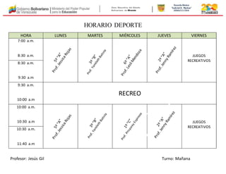 Zona Educativa del Estado 
Bolivariano de Miranda 
Escuela Básica 
“Gabriel E. Muñoz” 
OD06511504 
HORARIO DEPORTE 
HORA LUNES MARTES MIÉRCOLES JUEVES VIERNES 
7:00 a.m. 
8:30 a.m. 
JUEGOS 
RECREATIVOS 
8:30 a.m. 
9:30 a.m 
9:30 a.m. 
10:00 a.m 
RECREO 
10:00 a.m. 
10:30 a.m 
JUEGOS 
RECREATIVOS 
10:30 a.m. 
11:40 a.m 
Profesor: Jesús Gil Turno: Mañana 
 