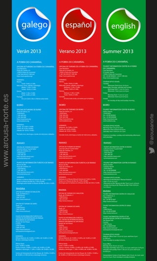 galego español english
A POBRA DO CARAMIÑAL
OFICINA DE TURISMO DA POBRA DO CARAMIÑAL
Casa Mariñeira
Praza do Castelo, s/n
15940 A Pobra do Caramiñal
T. 687 482 835/671 090 262
http://www.apobra.org/
HORARIOS:
Martes:
Tarde: 18.00 a 21.00h.
Mércores, xoves, sábado e domingo:
Mañás: 11.00 a 15.00h
Tardes: 18.00 a 21.00h.
Venres:
Mañá: 11.00 a 13.00h
Tarde: 18.00 a 21.00h.
Pechado:
Os Luns todo o día e o Martes pola mañá.
BOIRO
OFICINA DE TURISMO DE BOIRO
Praza de Galicia, s/n
15930 Boiro
T. 981 842 654
F. 981 844 008
http://www.boiro.org
turismo@boiro.org
HORARIOS:
Mañás: de 10:00 a 14:00h.
Tardes: de 16:30 a 20:00h.
Sábado: de 10:30 a 14:00h.
Pechado: luns, domingos e tardes de mércores e sábados.
RIANXO
OFICINA DE TURISMO DE RIANXO
Casa da Cultura“Cuartel Vello”
Praza de Castelao, s/n
15920 Rianxo
T. 981 866 381
http://portelo.rianxo.com/
turismo@rianxo.com
PUNTO DE INFORMACIÓN TURÍSTICA DE RIANXO
Museo do Mar
Praza de Castelao, s/n
15920 Rianxo
T. 981 860 755
http://portelo.rianxo.com/
turismo@rianxo.com
RIVEIRA
OFICINA DE TURISMO DO MALECÓN:
Avda. do Malecón, 3
15960 Riveira
T.981 873 007
http://www.riveira.es/
OFICINA DE TURISMO DE XARÁS
Xarás, s/n
15960 Riveira
T.981 870 980
http://www.riveira.es/
PUNTO DE INFORMACIÓN TURÍSTICA DO
CENTRO DE INTERPRETACIÓN DO PARQUE
PERIURBANO DE SAN ROQUE
Parque de San Roque
Carreira
15967 Riveira
T.686 587 000
http://www.riveira.es/
sanroqueturismo@gmail.com
A POBRA DO CARAMIÑAL
OFICINA DE TURISMO DE A POBRA DO CARAMIÑAL
Casa Mariñeira
Plaza de O Castelo, s/n
15940 A Pobra do Caramiñal
T. 687 482 835/671 090 262
http://www.apobra.org/
HORARIOS:
Martes:
Tarde: 18.00 a 21.00h.
Miércoles, jueves, sábado y domingo:
Mañanas: 11.00 a 15.00h
Tardes: 18.00 a 21.00h.
Viernes:
Mañana: 11.00 a 13.00h
Tarde: 18.00 a 21.00h.
Cerrado:
El lunes todo el día y el martes por la mañana.
BOIRO
OFICINA DE TURISMO DE BOIRO
Plaza de Galicia, s/n
15930 Boiro
T.981 842 654
F.981 844 008
http://www.boiro.org
turismo@boiro.org
RIANXO
OFICINA DE TURISMO DE RIANXO
Casa da Cultura“Cuartel Vello”
Plaza de Castelao, s/n
15920 Rianxo
T. 981 866 381
http://portelo.rianxo.com/
turismo@rianxo.com
PUNTO DE INFORMACIÓN TURÍSTICA DE RIANXO
Museo do Mar
Plaza de Castelao, s/n
15920 Rianxo
T. 981 860 808
http://portelo.rianxo.com/
turismo@rianxo.com
RIVEIRA
OFICINA DE TURISMO DE O MALECÓN:
Avda. de O Malecón, 3
15960 Riveira
T.981 873 007
http://www.riveira.es/
OFICINA DE TURISMO DE XARÁS
Xarás, s/n
15960 Riveira
T.981 870 980
http://www.riveira.es/
PUNTO DE INFORMACIÓN TURÍSTICA
DEL CENTRO DE INTERPRETACIÓN DEL
PARQUE PERIURBANO DE SAN ROQUE
Parque de San Roque
Carreira
15967 Riveira
T.686 587 000
http://www.riveira.es/
sanroqueturismo@gmail.com
A POBRA DO CARAMIÑAL
TOURIST INFORMATION CENTRE IN A POBRA
DO CARAMIÑAL
Casa Mariñeira
O Castelo Square
15940 A Pobra do Caramiñal
Tel: +34 687482835/ +34 671 090 262
http://www.apobra.org/
TOURISM OFFICE HOURS:
Tuesday:
Afternoon: from 6 p.m. to 9 p.m.
Wednesday, thursday, saturday and sunday:
Mornings: from 11 a.m. to 3 p.m.
Afternoon: from 6 p.m. to 9 p.m.
Friday:
Morning: from 11 a.m. to 1 p.m.
Afternoon: from 6 p.m to 9 p.m.
Closed:
On monday all day and tuesday morning.
BOIRO
TOURIST INFORMATION CENTRE IN BOIRO
Galicia Square
15930 Boiro
Tel: +34 981842654
Fax: +34 981844008
http://www.boiro.org
turismo@boiro.org
RIANXO
TOURIST INFORMATION CENTRE IN RIANXO
Cultural Centre“Cuartel Vello”
Castelao Square
15920 Rianxo
T. 981 866 381
http://portelo.rianxo.com/
turismo@rianxo.com
TOURIST INFORMATION CENTRE IN RIANXO
Museo do Mar
Castelao Square
15920 Rianxo
Tel: +34 981860808
http://portelo.rianxo.com/
turismo@rianxo.com
RIVEIRA
TOURIST INFORMATION CENTRE OF O MALECON
Ave. O Malecón, 3
15960 Riveira
Tel: +34 981873007
http://www.riveira.es/
TOURIST INFORMATION CENTRE OF XARAS
Xarás
15960 Riveira
Tel: +34 981870980
http://www.riveira.es/
TOURIST INFORMATION CENTRE AT THE
INTERPRETATION CENTRE OF SAN ROQUE
San Roque Park
Carreira
15967 Riveira
Tel: +34 686587000
http://www.riveira.es/
sanroqueturismo@gmail.com
Verán 2013 Verano 2013 Summer 2013
HORARIOS:
Mañanas: de 10:00 a 14:00h.
Tardes: de 16:30 a 20:00h.
Sábado: de 10:30 a 14:00h.
Cerrado: lunes, domingos y tardes de miércores y sábados.
TOURISM OFFICE HOURS:
Morning: from 10 a.m to 2 p.m.
Afternoon: from 4:30 p.m to 8 p.m.
Saturday: from 10:30 a.m. to 2 p.m.
Closed on mondays, sundays and wednesday afternoons
and saturdays.
Mañáns no Museo Manuel Antonio de 10.00 a 14.00h.
Tardes no Museo do Mar de 17.00 a 20.00h.
Domingos pola manán no Museo do Mar de 9.30 a 14.30h.
HORARIOS:
Mañanas en el Museo Manuel Antonio de 10.00 a 14.00h.
Tardes en el Museo do Mar de 17.00 a 20.00h.
Domingos por la mañana en el Museo do Mar de 9.30 a 14.30h.
TOURISM OFFICE HOURS:
Mornings at the Museum“Manuel Antonio”
from 10 a.m. to 2 p.m.
Afternoons at the“Museo do Mar”from 5 p.m. to 8 p.m.
Sunday morning at the“Museo do Mar”from 9.30 a.m.
to 2.30 p.m.
HORARIOS:
Oficina Malecón: de 10.00h a 15.00h e de 16.00h a 21.00h
De lúns a domingo inclusive.
Oficina Xarás:
Lúns: 10.00h a 14.00h.
Xoves e venres: 10.00h a 14.00h e de 16.00h a 21.00h.
Sábados e domingos: 11.30h a 14.00h e de 16.00h a 18.30h.
Centro de Interpretación de San Roque: de 10.00h a 14.00h e
de 18.00h a 21.00h de lúns a domingo inclusive.
HORARIOS:
Oficina Malecón: de 10.00h a 15.00h y de 16.00h a 21.00h
De lunes a domingo inclusive.
Oficina Xarás:
Lunes: 10.00h a 14.00h.
Jueves e viernes: 10.00h a 14.00h y de 16.00h a 21.00h.
Sábados y domingos: 11.30h a 14.00h y de 16.00h a 18.30h.
Centro de Interpretación de San Roque: de 10.00h a 14.00h y
de 18.00h a 21.00h de lunes a domingo inclusive.
TOURISM OFFICE HOURS:
Malecón Office: from 10 a.m to 3 p.m. and from 4 p.m
to 9:00 p.m.
From monday to sunday inclusive.
 
Xaras Office:
Monday: from 10 a.m. to 2 p.m.
Thursday and friday: from 10 a.m. to 2 p.m. and 4 p.m. to 9 p.m.
Saturday and sunday: from11.30 a.m. to 2 p.m. and 4 p.m.
to 6:30 p.m.
Interpretation Center of San Roque: from 10 a.m. to 2 p.m. and
6 p.m to 9 p.m. from monday to sunday inclusive.
HORARIOS:
www.arousa-norte.es
@arousanorte
 