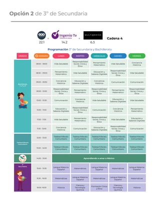 Opción 2 de 3º de Secundaria
+ + Cadena 4
22.1 14.2 6.3 .
Programación 3º de Secundaria y Bachillerato.
Bachillerato
1º, 2º y 3º
08:00 - 08:30 Vida Saludable
Responsabilidad
Social, Cívica y
Ética
Pensamiento
Matemático
Vida Saludable
Conciencia
Histórica
08:30 – 09:00
Pensamiento
Matemático
Vida Saludable
Educación y
Saberes Digitales
Responsabilidad
Social, Cívica y
Ética
Vida Saludable
09:00 - 09:30
Conciencia
Histórica
Educación y
Saberes Digitales
Conciencia
Histórica
Comunicación Comunicación
09:30 - 10:00
Responsabilidad
Social, Cívica y
Ética
Pensamiento
Matemático
Responsabilidad
Social, Cívica y
Ética
Pensamiento
Matemático
Responsabilidad
Social, Cívica y
Ética
10:00 - 10:30 Comunicación
Conciencia
Histórica
Vida Saludable
Educación y
Saberes Digitales
Vida Saludable
10:30 - 11:00
Educación y
Saberes Digitales
Responsabilidad
Social, Cívica y
Ética
Comunicación
Conciencia
Histórica
Pensamiento
Matemático
11:00 - 11:30 Vida Saludable
Pensamiento
Matemático
Responsabilidad
Social, Cívica y
Ética
Vida Saludable
Educación y
Saberes Digitales
11:30 - 12:00
Conciencia
Histórica
Comunicación
Educación y
Saberes Digitales
Responsabilidad
Social, Cívica y
Ética
Comunicación
Telebachillerato
Comunitario
12:00 - 13:00
Telebachillerato
Comunitario
Telebachillerato
Comunitario
Telebachillerato
Comunitario
Telebachillerato
Comunitario
Telebachillerato
Comunitario
13:00 - 14:00
Telebachillerato
Comunitario
Telebachillerato
Comunitario
Telebachillerato
Comunitario
Telebachillerato
Comunitario
Telebachillerato
Comunitario
14:00 - 15:00 Aprendiendo a amar a México
3º
Secundaria
15:00 - 15:30
Lengua Materna.
Español
Matemáticas
Lengua Materna.
Español
Matemáticas
Lengua Materna.
Español
15:30 - 16:00 Matemáticas
Lengua Materna.
Español
Matemáticas
Lengua Materna.
Español
Matemáticas
16:00- 16:30 Historia
Ciencia y
Tecnología.
Química
Formación Cívica
y Ética
Ciencia y
Tecnología.
Química
Historia
GRADO HORARIO LUNES MARTES MIÉRCOLES JUEVES VIERNES
 