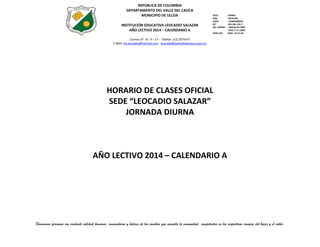 REPÚBLICA DE COLOMBIA
DEPARTAMENTO DEL VALLE DEL CAUCA
MUNICIPIO DE ULLOA
INSTITUCIÓN EDUCATIVA LEOCADIO SALAZAR
AÑO LECTIVO 2014 – CALENDARIO A

ICFES
INSC.
DANE
NIT
RES. APROB
PERS.JUR.

: 039487
: 09131001
: 176845000019
: 891.901.226-7
: 1999 06-09-2002
3799 17-11-2009
:0344 - 26-01-68

Carrera 2ª N°. 4 – 27 -- Telefax (+2) 2075475
E-Mail: ins.leocadio@hotmail.com - leocadio@sedvalledelcauca.gov.co

HORARIO DE CLASES OFICIAL
SEDE “LEOCADIO SALAZAR”
JORNADA DIURNA

AÑO LECTIVO 2014 – CALENDARIO A

Formamos personas con excelente calidad humana, innovadoras y líderes de los cambios que necesita la comunidad, competentes en los respectivos campos del hacer y el saber.

 