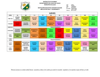 REPÚBLICA DE COLOMBIA
DEPARTAMENTO DEL VALLE DEL CAUCA
MUNICIPIO DE ULLOA
INSTITUCIÓN EDUCATIVA LEOCADIO SALAZAR
AÑO LECTIVO 2014 – CALENDARIO A

ICFES
INSC.
DANE
NIT
RES. APROB
PERS.JUR.

: 039487
: 09131001
: 176845000019
: 891.901.226-7
: 1999 06-09-2002
3799 17-11-2009
:0344 - 26-01-68

Carrera 2ª N°. 4 – 27 -- Telefax (+2) 2075475
E-Mail: ins.leocadio@hotmail.com - leocadio@sedvalledelcauca.gov.co

JUEVES

HORA

6A

6B

7A

7B

8A

9A

9B

10A

10B

11 A

7:00-7:55

ESPAÑOL
FRANCY
(HORA EXTRA)

ESTADÍSTICA
ARIEL

BIOLOGÍA
MILLER

ESPAÑOL
DANIEL

INFORMÁTICA
MIRELLA

RELIGIÓN
OSWALDO

BIOLOGÍA
YULIANA

FÍSICA
OTONIEL

TRIGONOMET
GLORIA

INGLÉS
MIGUEL

7:55-8:50

ESPAÑOL
FRANCY

RELIGIÓN
OSWALDO

BIOLOGÍA
MILLER

ESPAÑOL
DANIEL

INFORMÁTICA
MIRELLA

SOCIALES
ESTELA

BIOLOGÍA
YULIANA

FÍSICA
OTONIEL

TRIGONOMET
GLORIA

INGLÉS
MIGUEL

8:50-9:10

PAUSA PEDAGÓGICA

9:10-10:05

RELIGIÓN
OSWALDO

EMPRENDIMIEN
ARIEL

INFORMÁTICA
MIRELLA

SOCIALES
D'ANGELO

INGLÉS
MIGUEL

ESPAÑOL
FRANCY

ÁLGEBRA
GLORIA

EDU. FÍSICA
ROLANDO

FÍSICA
OTONIEL

SOCIALES
ESTELA

10:0511:00

ESTADÍSTICA
ARIEL

GEOMETRÍA
OSWALDO

INFORMÁTICA
MIRELLA

SOCIALES
D'ANGELO

INGLÉS
MIGUEL

ESPAÑOL
FRANCY

QUÍMICA
YULIANA

EDU. FÍSICA
ROLANDO

FÍSICA
OTONIEL

SOCIALES
ESTELA

QUÍMICA
YULIANA

ÉTICA Y VALOR
ARIEL

11:0011:10

PAUSA PEDAGÓGICA

11:1012:05

SOCIALES
D'ANGELO

MATEMÁTICAS
OSWALDO
(HORA EXTRA)

ESPAÑOL
DANIEL

BIOLOGÍA
MILLER

SOCIALES
ESTELA

ARTÍSTICA
MIRELLA

EDU. FÍSICA
ROLANDO

TRIGONOMET
GLORIA

12:0501:00

SOCIALES
D'ANGELO

ESPAÑOL
FRANCY
(HORA EXTRA)

ESPAÑOL
DANIEL

BIOLOGÍA
MILLER

SOCIALES
ESTELA

GEOMETRÍA
OSWALDO
(HORA EXTRA)

EDU. FÍSICA
ROLANDO

TRIGONOMET
GLORIA

QUÍMICA
EMPRENDIMIEN
YULIANA
ARIEL
(HORA EXTRA)

Formamos personas con excelente calidad humana, innovadoras y líderes de los cambios que necesita la comunidad, competentes en los respectivos campos del hacer y el saber.

 