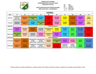 REPÚBLICA DE COLOMBIA
DEPARTAMENTO DEL VALLE DEL CAUCA
MUNICIPIO DE ULLOA

ICFES
INSC.
DANE
NIT
RES. APROB

INSTITUCIÓN EDUCATIVA LEOCADIO SALAZAR
AÑO LECTIVO 2014 – CALENDARIO A

PERS.JUR.

: 039487
: 09131001
: 176845000019
: 891.901.226-7
: 1999 06-09-2002
3799 17-11-2009
:0344 - 26-01-68

Carrera 2ª N°. 4 – 27 -- Telefax (+2) 2075475
E-Mail: ins.leocadio@hotmail.com - leocadio@sedvalledelcauca.gov.co

VIERNES

HORA
7:00-7:55

7:55-8:50

6A

6B

7A

MATEMÁTICAS
INFORMÁTICA EMPRENDIMIEN
OSWALDO
MIRELLA
ARIEL
(HORA EXTRA)
GEOMETRÍA
OSWALDO

INFORMÁTICA
MIRELLA

LECTURA
DANIEL

7B

8A

9A

9B

10A

10B

11A

LECTURA
DANIEL

ESPAÑOL
FRANCY

BIOLOGÍA
YULIANA

ÁLGEBRA
GLORIA

C. ECO. POL.
D’ANGELO

FILOSOFÍA
ESTELA

FÍSICA
OTONIEL

ÉTICA Y VALOR
ARIEL

ESPAÑOL
FRANCY

BIOLOGÍA
YULIANA

ÁLGEBRA
GLORIA

SOCIALES
D’ANGELO

FILOSOFÍA
ESTELA

FÍSICA
OTONIEL

8:50-9:10

PAUSA PEDAGÓGICA

9:10-10:05

LECTURA
ESTELA

BIOLOGÍA
MILLER

SOCIALES
D'ANGELO

RELIGIÓN
OSWALDO

MATEMÁTICAS
OTONIEL

ÁLGEBRA
GLORIA

ESPAÑOL
DANIEL

INGLÉS
MIGUEL

EDU. FÍSICA
ROLANDO

ESPAÑOL
FRANCY

10:05-11:00

ÉTICA Y VALOR
ARIEL

BIOLOGÍA
MILLER

RELIGIÓN
OSWALDO

QUÍMICA
YULIANA

MATEMÁTICAS
OTONIEL

SOCIALES
ESTELA

ESPAÑOL
DANIEL

INGLÉS
MIGUEL

EDU. FÍSICA
ROLANDO

ESPAÑOL
FRANCY

11:00-11:10

PAUSA PEDAGÓGICA

11:10-12:05

INFORMÁTICA
MIRELLA

SOCIALES
D'ANGELO

MATEMÁTICAS
GLORIA
(HORA EXTRA)

MATEMÁTICAS
OTONIEL
(HORA EXTRA)

BIOLOGÍA
MILLER

EMPRENDIMIEN
ARIEL

SOCIALES
ESTELA

QUÍMICA
YULIANA

INGLÉS
MIGUEL

EDU. FÍSICA
ROLANDO

12:05-01:00

INFORMÁTICA
MIRELLA

SOCIALES
D'ANGELO

MATEMÁTICAS
GLORIA
(HORA EXTRA)

MATEMÁTICAS
OTONIEL
(HORA EXTRA)

BIOLOGÍA
MILLER

LECTURA
FRANCY

GEOMETRÍA
OSWALDO
(HORA EXTRA)

QUÍMICA
YULIANA
(HORA EXTRA)

INGLÉS
MIGUEL

EDU. FÍSICA
ROLANDO

Formamos personas con excelente calidad humana, innovadoras y líderes de los cambios que necesita la comunidad, competentes en los respectivos campos del hacer y el saber.

 