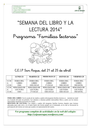CONSEJERÍA DE EDUCACIÓN
C.E.I.P. SAN ROQUE
29109 Tolox – Málaga
C/ Nueva s/n Telef.:951268579 Fax:951268645
C/ Encina s/n Telef.:951268644Fax:951268580
29008188.edu@juntadeandalucia.es
http://ceipsanroque.wordpress.com/
“SEMANA DEL LIBRO Y LA
LECTURA 2014”
Programa “Familias lectoras”
C.E.I.P San Roque, del 21 al 25 de abril
LUNES 21 MARTES 22 MIERCOLES 23 JUEVES 24 VIERNES 25
11:30
A
12:30
FERIA DEL
LIBRO
ESO
FERIA DEL
LIBRO
1ER CICLO
FERIA DEL
LIBRO
2º CICLO
FERIA DEL
LIBRO
3ER CICLO
FERIA DEL
LIBRO
INFANTIL
12:30
A
13:30
RINCONES DE
LECTURA
ESO
RINCONES DE
LECTURA
2º CICLO
RINCONES DE
LECTURA
1ER CICLO
RINCONES DE
LECTURA
3ER CICLO
RINCONES DE
LECTURA
INFANTIL
FERIA DEL LIBRO: Con la ayuda de las madres y padres del programa familias lectoras se montará un stand
en el porche del patio de primaria. Los alumnos y alumnas podrán intercambiar libros y junto con los tutores
intercambiar momentos de lectura en el patio.
RINCONES DE LECTURA: Las madres y padres del programa familias lectoras elegirán unas lecturas
adecuadas para cada ciclo y en el patio harán una lectura grupal con el alumnado, en la cual se favorecerá la
participación del mismo así como que ayuden a la representación del cuento.
Ver programa completo de actividades en la web del colegio:
http://ceipsanroque.wordpress.com/
 