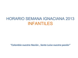 HORARIO SEMANA IGNACIANA 2013
INFANTILES
“Colombia nuestra Nación , Santa Luisa nuestra pasión”
 