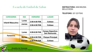 CATEGORIA DIA HORARIO LUGAR
Infantil Masculino
Lunes
2:00-4:00 P.M. Coliseo
Jueves
2:00-4:00 P.M. Coliseo
Femenino
Lunes 4:00-6:00 P.M.
Campo Deportivo-
San Raimundo
Martes 2:00-4:00 P.M. Parque Principal
Viernes 2:00-4:00 P.M. Coliseo
INSTRUCTORA: ANA MILENA
BELLO SOSA
TELEFONO: 321 2217043
Alcaldía de Granada
“MEJORES OPORTUNIDADES PARA CRECER
 