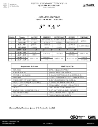 Carretera a Mompaní S/N Tlacote El Bajo, Qro. Tel. 2-28-96-02 AME/MLGC*
ESCUELA SECUNDARIA TÉCNICA NO. 16
“JOSÉ MA. LUIS MORA”
CLAVE. 22DST0016V
Carretera a Mompaní S/N
Tlacote el Bajo, Qro. Tel. 2 28 96 02 AME/MLGC*
HORARIOS GRUPALES
CICLO ESCOLAR 2021 – 2022
3º “ A ”
Módulo Horario LUNES MARTES MIÉRCOLES JUEVES VIERNES
1 7:00 - 7:45 ESPAÑOL MATEMÁTICAS MATEMÁTICAS TUTORÍA
QUÍMICA
2 7:45 - 8:30 E. FÍSICA QUÍMICA QUÍMICA MATEMÁTICAS
3 8:30 - 9:15 QUÍMICA E. FÍSICA F.C.E QUÍMICA
MATEMÁTICAS
4 9:15 - 10:00 INGLÉS ARTES INGLÉS ESPAÑOL
10.00 – 10:20 R E C E S O
5 10:20 - 11:05 F.C.E
ESPAÑOL HISTORIA
ARTES
AGRICULTURA
6 11:05 - 11:50 ARTES HISTORIA
7 11:50 - 12:35
AGRICULTURA
HISTORIA
AGRICULTURA AGRICULTURA
INGLÉS
8 12:35 - 13:20 V. S ESPAÑOL
Asignatura o Actividad PROFESOR (A)
ESPAÑOL SONIA VEGA FUENTES
MATEMÁTICAS NORA CASTILLO RAMÍREZ
CIENCIAS (QUÍMICA) KARLA JOHANNA BALTAZAR PERALTA
HISTORIA ANA GUADALUPE LANDAVERDE YÁÑEZ
FORMACIÓN CÍVICA Y ÉTICA SALVADOR ENRÍQUEZ CABRAL
LENGUA EXTRANJERA (INGLÉS) GABRIELA CABRERA ZÚÑIGA
EDUCACIÓN FÍSICA FLORENTINO ADAME HERNÁNDEZ
ARTES ABEL HERNÁNDEZ RESÉNDIZ
TECNOLOGÍA (AGRICULTURA) RAÚL OCTAVIO GARCÍA SÁNCHEZ
VIDA SALUDABLE OSVELIA TOSCANO VÁZQUEZ
TUTORÍA NORA CASTILLO RAMÍREZ
Tlacote el Bajo, Querétaro, Qro., a 13 de Septiembre del 2021.
 