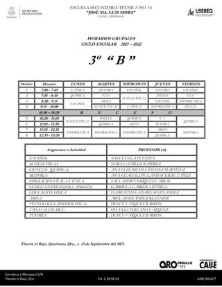 Carretera a Mompaní S/N Tlacote El Bajo, Qro. Tel. 2-28-96-02 AME/MLGC*
ESCUELA SECUNDARIA TÉCNICA NO. 16
“JOSÉ MA. LUIS MORA”
CLAVE. 22DST0016V
Carretera a Mompaní S/N
Tlacote el Bajo, Qro. Tel. 2 28 96 02 AME/MLGC*
HORARIOS GRUPALES
CICLO ESCOLAR 2021 – 2022
3º “ B ”
Módulo Horario LUNES MARTES MIÉRCOLES JUEVES VIERNES
1 7:00 - 7:45 E. FÍSICA HISTORIA ESPAÑOL HISTORIA ESPAÑOL
2 7:45 - 8:30 QUÍMICA F.C.E
MATEMÁTICAS
INGLÉS F.C.E
3 8:30 - 9:15
ESPAÑOL
ARTES ESPAÑOL INFORMÁTICA
4 9:15 - 10:00 MATEMÁTICAS E. FÍSICA INFORMÁTICA INGLÉS
10.00 – 10:20 R E C E S O
5 10:20 - 11:05
MATEMÁTICAS
INGLÉS QUÍMICA V. S
QUÍMICA
6 11:05 - 11:50 QUÍMICA ARTES TUTORÍA
7 11:50 - 12:35
INFORMÁTICA INFORMÁTICA INFORMÁTICA
ARTES
HISTORIA
8 12:35 - 13:20 QUÍMICA
Asignatura o Actividad PROFESOR (A)
ESPAÑOL SONIA VEGA FUENTES
MATEMÁTICAS NORA CASTILLO RAMÍREZ
CIENCIAS (QUÍMICA) ANA ELIZABETH SÁNCHEZ MARTÍNEZ
HISTORIA ANA GUADALUPE LANDAVERDE YÁÑEZ
FORMACIÓN CÍVICA Y ÉTICA SALVADOR ENRÍQUEZ CABRAL
LENGUA EXTRANJERA (INGLÉS) GABRIELA CABRERA ZÚÑIGA
EDUCACIÓN FÍSICA FLORENTINO ADAME HERNÁNDEZ
ARTES ABEL HERNÁNDEZ RESÉNDIZ
TECNOLOGÍA (INFORMÁTICA) DEYCY VÁZQUEZ BARRÓN
VIDA SALUDABLE OSVELIA TOSCANO VÁZQUEZ
TUTORÍA DEYCY VÁZQUEZ BARRÓN
Tlacote el Bajo, Querétaro, Qro., a 13 de Septiembre del 2021.
 