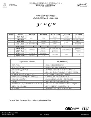 Carretera a Mompaní S/N Tlacote El Bajo, Qro. Tel. 2-28-96-02 AME/MLGC*
ESCUELA SECUNDARIA TÉCNICA NO. 16
“JOSÉ MA. LUIS MORA”
CLAVE. 22DST0016V
Carretera a Mompaní S/N
Tlacote el Bajo, Qro. Tel. 2 28 96 02 AME/MLGC*
HORARIOS GRUPALES
CICLO ESCOLAR 2021 – 2022
3º “ C ”
Módulo Horario LUNES MARTES MIÉRCOLES JUEVES VIERNES
1 7:00 - 7:45
C.I.A C.I.A
F.C.E ARTES E. FÍSICA
2 7:45 - 8:30 V. S HISTORIA MATEMÁTICAS
3 8:30 - 9:15 INGLÉS INGLÉS HISTORIA
QUÍMICA
ARTES
4 9:15 - 10:00 MATEMÁTICAS E. FÍSICA ARTES ESPAÑOL
10.00 – 10:20 R E C E S O
5 10:20 - 11:05
HISTORIA
TUTORÍA MATEMÁTICAS
MATEMÁTICAS
QUÍMICA
6 11:05 - 11:50 QUÍMICA QUÍMICA INGLÉS
7 11:50 - 12:35 QUÍMICA ESPAÑOL
ESPAÑOL C.I.A C.I.A
8 12:35 - 13:20 ESPAÑOL F.C.E
Asignatura o Actividad PROFESOR (A)
ESPAÑOL SONIA VEGA FUENTES
MATEMÁTICAS NORA CASTILLO RAMÍREZ
CIENCIAS (QUÍMICA) MARÍA PATRICIA ARTEAGA CABELLO
HISTORIA ANA GUADALUPE LANDAVERDE YÁÑEZ
FORMACIÓN CÍVICA Y ÉTICA SALVADOR ENRÍQUEZ CABRAL
LENGUA EXTRANJERA (INGLÉS) GABRIELA CABRERA ZÚÑIGA
EDUCACIÓN FÍSICA FLORENTINO ADAME HERNÁNDEZ
ARTES ABEL HERNÁNDEZ RESÉNDIZ
TECNOLOGÍA (CONSERV. E IND. ALIM) MIGUEL ÁNGEL RODRÍGUEZ VELÁZQUEZ
VIDA SALUDABLE OSVELIA TOSCANO VÁZQUEZ
TUTORÍA MARÍA PATRICIA ARTEAGA CABELLO
Tlacote el Bajo, Querétaro, Qro., a 13 de Septiembre del 2021.
 