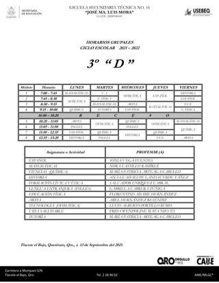 Carretera a Mompaní S/N Tlacote El Bajo, Qro. Tel. 2-28-96-02 AME/MLGC*
ESCUELA SECUNDARIA TÉCNICA NO. 16
“JOSÉ MA. LUIS MORA”
CLAVE. 22DST0016V
Carretera a Mompaní S/N
Tlacote el Bajo, Qro. Tel. 2 28 96 02 AME/MLGC*
HORARIOS GRUPALES
CICLO ESCOLAR 2021 – 2022
3º “ D ”
Módulo Horario LUNES MARTES MIÉRCOLES JUEVES VIERNES
1 7:00 - 7:45 MATEMÁTICAS V. S
OFIMÁTICA ESPAÑOL
HISTORIA
2 7:45 - 8:30
OFIMÁTICA
E. FÍSICA ESPAÑOL
3 8:30 - 9:15 MATEMÁTICAS ARTES
MATEMÁTICAS
F.C.E
4 9:15 - 10:00 QUÍMICA TUTORÍA ESPAÑOL E. FÍSICA
10.00 – 10:20 R E C E S O
5 10:20 - 11:05 ARTES
OFIMÁTICA
QUÍMICA
OFIMÁTICA
MATEMÁTICAS
6 11:05 - 11:50 INGLÉS INGLÉS
QUÍMICA
7 11:50 - 12:35 ESPAÑOL QUÍMICA
HISTORIA
QUÍMICA
8 12:35 - 13:20 HISTORIA INGLÉS F.C.E ARTES
Asignatura o Actividad PROFESOR (A)
ESPAÑOL SONIA VEGA FUENTES
MATEMÁTICAS NORA CASTILLO RAMÍREZ
CIENCIAS (QUÍMICA) MARÍA PATRICIA ARTEAGA CABELLO
HISTORIA ANA GUADALUPE LANDAVERDE YÁÑEZ
FORMACIÓN CÍVICA Y ÉTICA SALVADOR ENRÍQUEZ CABRAL
LENGUA EXTRANJERA (INGLÉS) GABRIELA CABRERA ZÚÑIGA
EDUCACIÓN FÍSICA FLORENTINO ADAME HERNÁNDEZ
ARTES ABEL HERNÁNDEZ RESÉNDIZ
TECNOLOGÍA (OFIMÁTICA) LUCIO ALBERTO PORTILLO RUBIO
VIDA SALUDABLE FRIDA WENDOLINE MATA NIEVES
TUTORÍA MARÍA PATRICIA ARTEAGA CABELLO
Tlacote el Bajo, Querétaro, Qro., a 13 de Septiembre del 2021.
 