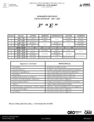 Carretera a Mompaní S/N Tlacote El Bajo, Qro. Tel. 2-28-96-02 AME/MLGC*
ESCUELA SECUNDARIA TÉCNICA NO. 16
“JOSÉ MA. LUIS MORA”
CLAVE. 22DST0016V
Carretera a Mompaní S/N
Tlacote el Bajo, Qro. Tel. 2 28 96 02 AME/MLGC*
HORARIOS GRUPALES
CICLO ESCOLAR 2021 – 2022
3º “ E ”
Módulo Horario LUNES MARTES MIÉRCOLES JUEVES VIERNES
1 7:00 - 7:45 E. FÍSICA QUÍMICA
C.I.A
HISTORIA INGLÉS
2 7:45 - 8:30 MATEMÁTICAS ARTES INGLÉS TUTORÍA
3 8:30 - 9:15 QUÍMICA
C.I.A
QUÍMICA
C.I.A
HISTORIA
4 9:15 - 10:00 ARTES E. FÍSICA ESPAÑOL
10.00 – 10:20 R E C E S O
5 10:20 - 11:05 F.C.E HISTORIA ARTES F.C.E
C.I.A
6 11:05 - 11:50 INGLÉS
ESPAÑOL
QUÍMICA
QUÍMICA
7 11:50 - 12:35 HISTORIA E. FÍSICA
MATEMÁTICAS
8 12:35 - 13:20 ESPAÑOL MATEMÁTICAS V. S MATEMÁTICAS
Asignatura o Actividad PROFESOR (A)
ESPAÑOL MARIANA LÓPEZ LEÓN
MATEMÁTICAS MARIELA ROSARIO HERNÁNDEZ ESCOBEDO
CIENCIAS (QUÍMICA) ANA ELIZABETH SÁNCHEZ MARTÍNEZ
HISTORIA FRIDA WENDOLINE MATA NIEVES
FORMACIÓN CÍVICA Y ÉTICA FRIDA WENDOLINE MATA NIEVES
LENGUA EXTRANJERA (INGLÉS) OSVELIA TOSCANO VÁZQUEZ
EDUCACIÓN FÍSICA ÉNRICA LUCERO AVENDAÑO CAVIEDES
ARTES ABEL HERNÁNDEZ RESÉNDIZ
TECNOLOGÍA (CONSERV. E IND. ALIM) MIGUEL ÁNGEL RODRÍGUEZ VELÁZQUEZ
VIDA SALUDABLE OSVELIA TOSCANO VÁZQUEZ
TUTORÍA OSVELIA TOSCANO VÁZQUEZ
Tlacote el Bajo, Querétaro, Qro., a 13 de Septiembre del 2021.
 