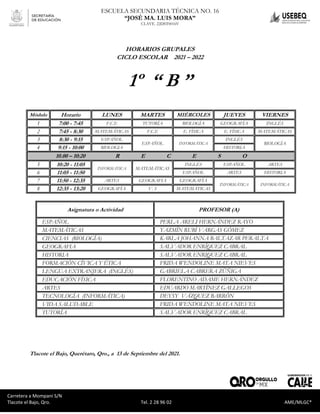 Carretera a Mompaní S/N Tlacote El Bajo, Qro. Tel. 2-28-96-02 AME/MLGC*
ESCUELA SECUNDARIA TÉCNICA NO. 16
“JOSÉ MA. LUIS MORA”
CLAVE. 22DST0016V
Carretera a Mompaní S/N
Tlacote el Bajo, Qro. Tel. 2 28 96 02 AME/MLGC*
HORARIOS GRUPALES
CICLO ESCOLAR 2021 – 2022
1º “ B ”
Módulo Horario LUNES MARTES MIÉRCOLES JUEVES VIERNES
1 7:00 - 7:45 F.C.E TUTORÍA BIOLOGÍA GEOGRAFÍA INGLÉS
2 7:45 - 8:30 MATEMÁTICAS F.C.E E. FÍSICA E. FÍSICA MATEMÁTICAS
3 8:30 - 9:15 ESPAÑOL
ESPAÑOL INFORMÁTICA
INGLÉS
BIOLOGÍA
4 9:15 - 10:00 BIOLOGIA HISTORIA
10.00 – 10:20 R E C E S O
5 10:20 - 11:05
INFORMÁTICA MATEMÁTICAS
INGLÉS ESPAÑOL ARTES
6 11:05 - 11:50 ESPAÑOL ARTES HISTORIA
7 11:50 - 12:35 ARTES GEOGRAFIA GEOGRAFÍA
INFORMÁTICA INFORMÁTICA
8 12:35 - 13:20 GEOGRAFÍA V. S MATEMÁTICAS
Asignatura o Actividad PROFESOR (A)
ESPAÑOL PERLA ARELI HERNÁNDEZ RAYO
MATEMÁTICAS YAZMÍN RUBÍ VARGAS GÓMEZ
CIENCIAS (BIOLOGÍA) KARLA JOHANNA BALTAZAR PERALTA
GEOGRAFIA SALVADOR ENRÍQUEZ CABRAL
HISTORIA SALVADOR ENRIQUEZ CABRAL
FORMACIÓN CÍVICA Y ÉTICA FRIDA WENDOLINE MATA NIEVES
LENGUA EXTRANJERA (INGLÉS) GABRIELA CABRERA ZÚÑIGA
EDUCACIÓN FÍSICA FLORENTINO ADAME HERNÁNDEZ
ARTES EDUARDO MARTÍNEZ GALLEGOS
TECNOLOGÍA (INFORMÁTICA) DEYSY VÁZQUEZ BARRÓN
VIDA SALUDABLE FRIDA WENDOLINE MATA NIEVES
TUTORÍA SALVADOR ENRÍQUEZ CABRAL
Tlacote el Bajo, Querétaro, Qro., a 13 de Septiembre del 2021.
 
