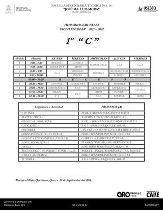 Carretera a Mompaní S/N Tlacote El Bajo, Qro. Tel. 2-28-96-02 AME/MLGC*
ESCUELA SECUNDARIA TÉCNICA NO. 16
“JOSÉ MA. LUIS MORA”
CLAVE. 22DST0016V
Carretera a Mompaní S/N
Tlacote el Bajo, Qro. Tel. 2 28 96 02 AME/MLGC*
HORARIOS GRUPALES
CICLO ESCOLAR 2021 – 2022
1º “ C ”
Módulo Horario LUNES MARTES MIÉRCOLES JUEVES VIERNES
1 7:00 - 7:45 BIOLOGÍA E. FÍSICA
MATEMÁTICAS C.I.A C.I.A
2 7:45 - 8:30 GEOGRAFÍA ARTES
3 8:30 - 9:15
C.I.A
BIOLOGÍA
BIOLOGÍA
MATEMÁTICAS MATEMÁTICAS
4 9:15 - 10:00 INGLÉS E. FÍSICA HISTORIA
10.00 – 10:20 R E C E S O
5 10:20 - 11:05 ESPAÑOL GEOGRAFÍA ESPAÑOL HISTORIA INGLÉS
6 11:05 - 11:50 MATEMÁTICAS F.C.E GEOGRAFÍA GEOGRAFÍA
ESPAÑOL
7 11:50 - 12:35 INGLÉS
C.I.A
ARTES TUTORÍA
8 12:35 - 13:20 V. S F.C.E ESPAÑOL ARTES
Asignatura o Actividad PROFESOR (A)
ESPAÑOL PERLA ARELI HERNÁNDEZ RAYO
MATEMÁTICAS YAZMÍN RUBÍ VARGAS GÓMEZ
CIENCIAS (BIOLOGÍA) KARLA JOHANNA BALTAZAR PERALTA
GEOGRAFIA SALVADOR ENRÍQUEZ CABRAL
HISTORIA ANA GUADALUPE LANDAVERDE YAÑEZ
FORMACIÓN CÍVICA Y ÉTICA FRIDA WENDOLINE MATA NIEVES
LENGUA EXTRANJERA (INGLÉS) GABRIELA CABRERA ZÚÑIGA
EDUCACIÓN FÍSICA FLORENTINO ADAME HERNÁNDEZ
ARTES EDUARDO MARTÍNEZ GALLEGOS
TECNOLOGÍA (CONSERV. E IND. ALIM) MIGUEL ÁNGEL RODRÍGUEZ VELÁZQUEZ
VIDA SALUDABLE FRIDA WENDOLINE MATA NIEVES
TUTORÍA SALVADOR ENRÍQUEZ CABRAL
Tlacote el Bajo, Querétaro, Qro., a 13 de Septiembre del 2021.
 