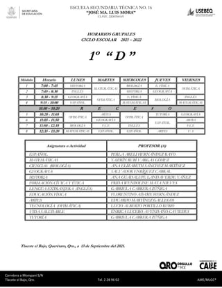 Carretera a Mompaní S/N Tlacote El Bajo, Qro. Tel. 2-28-96-02 AME/MLGC*
ESCUELA SECUNDARIA TÉCNICA NO. 16
“JOSÉ MA. LUIS MORA”
CLAVE. 22DST0016V
Carretera a Mompaní S/N
Tlacote el Bajo, Qro. Tel. 2 28 96 02 AME/MLGC*
HORARIOS GRUPALES
CICLO ESCOLAR 2021 – 2022
1º “ D ”
Módulo Horario LUNES MARTES MIÉRCOLES JUEVES VIERNES
1 7:00 - 7:45 HISTORIA
MATEMÁTICAS
BIOLOGÍA E. FÍSICA
OFIMÁTICA
2 7:45 - 8:30 INGLÉS HISTORIA GEOGRAFÍA
3 8:30 - 9:15 GEOGRAFÍA
OFIMÁTICA
E. FÍSICA
BIOLOGÍA
INGLÉS
4 9:15 - 10:00 ESPAÑOL MATEMÁTICAS MATEMÁTICAS
10.00 – 10:20 R E C E S O
5 10:20 - 11:05
OFIMÁTICA
ARTES
OFIMÁTICA
TUTORÍA GEOGRAFÍA
6 11:05 - 11:50 GEOGRAFÍA
ESPAÑOL
ARTES
7 11:50 - 12:35 BIOLOGÍA F.C.E INGLÉS F.C.E
8 12:35 - 13:20 MATEMÁTICAS ESPAÑOL ESPAÑOL ARTES V. S
Asignatura o Actividad PROFESOR (A)
ESPAÑOL PERLA ARELI HERNÁNDEZ RAYO
MATEMÁTICAS YAZMÍN RUBÍ VARGAS GÓMEZ
CIENCIAS (BIOLOGÍA) ANA ELIZABETH SÁNCHEZ MARTÍNEZ
GEOGRAFIA SALVADOR ENRÍQUEZ CABRAL
HISTORIA ANA GUADALUPE LANDAVERDE YÁÑEZ
FORMACIÓN CÍVICA Y ÉTICA FRIDA WENDOLINE MATA NIEVES
LENGUA EXTRANJERA (INGLÉS) GABRIELA CABRERA ZÚÑIGA
EDUCACIÓN FÍSICA FLORENTINO ADAME HERNÁNDEZ
ARTES EDUARDO MARTÍNEZ GALLEGOS
TECNOLOGÍA (OFIMÁTICA) LUCIO ALBERTO PORTILLO RUBIO
VIDA SALUDABLE ÉNRICA LUCERO AVENDAÑO CAVIEDES
TUTORÍA GABRIELA CABRERA ZÚÑIGA
Tlacote el Bajo, Querétaro, Qro., a 13 de Septiembre del 2021.
 