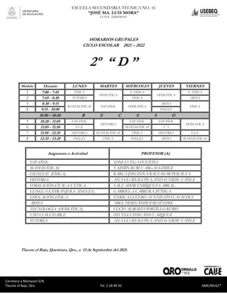 Carretera a Mompaní S/N Tlacote El Bajo, Qro. Tel. 2-28-96-02 AME/MLGC*
ESCUELA SECUNDARIA TÉCNICA NO. 16
“JOSÉ MA. LUIS MORA”
CLAVE. 22DST0016V
Carretera a Mompaní S/N
Tlacote el Bajo, Qro. Tel. 2 28 96 02 AME/MLGC*
HORARIOS GRUPALES
CICLO ESCOLAR 2021 – 2022
2º “ D ”
Módulo Horario LUNES MARTES MIÉRCOLES JUEVES VIERNES
1 7:00 - 7:45 FÍSICA
OFIMÁTICA
E. FÍSICA
OFIMÁTICA
E. FÍSICA
2 7:45 - 8:30 TUTORÍA FÍSICA ARTES
3 8:30 - 9:15
MATEMÁTICAS ESPAÑOL OFIMÁTICA
ARTES
FÍSICA
4 9:15 - 10:00 INGLÉS
10.00 – 10:20 R E C E S O
5 10:20 - 11:05 ESPAÑOL
HISTORIA
ESPAÑOL ESPAÑOL
OFIMÁTICA
6 11:05 - 11:50 F.C.E MATEMÁTICAS V. S
7 11:50 - 12:35 HISTORIA MATEMÁTICAS FÍSICA HISTORIA F.C.E
8 12:35 - 13:20 INGLÉS FÍSICA INGLÉS ARTES MATEMÁTICAS
Asignatura o Actividad PROFESOR (A)
ESPAÑOL SONIA VEGA FUENTES
MATEMÁTICAS YAZMÍN RUBÍ VARGAS GÓMEZ
CIENCIAS (FÍSICA) KARLA JOHANNA BALTAZAR PERALTA
HISTORIA ANA GUADALUPE LANDAVERDE YÁÑEZ
FORMACIÓN CÍVICA Y ÉTICA SALVADOR ENRÍQUEZ CABRAL
LENGUA EXTRANJERA (INGLÉS) GABRIELA CABRERA ZÚÑIGA
EDUCACIÓN FÍSICA ÉNRICA LUCERO AVENDAÑO CAVIEDES
ARTES ABEL HERNÁNDEZ RESÉNDIZ
TECNOLOGÍA (OFIMÁTICA) LUCIO ALBERTO PORTILLO RUBIO
VIDA SALUDABLE OSVELIA TOSCANO VÁZQUEZ
TUTORÍA ANA GUADALUPE LANDAVERDE YAÑEZ
Tlacote el Bajo, Querétaro, Qro., a 13 de Septiembre del 2021.
 