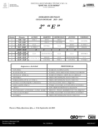 Carretera a Mompaní S/N Tlacote El Bajo, Qro. Tel. 2-28-96-02 AME/MLGC*
ESCUELA SECUNDARIA TÉCNICA NO. 16
“JOSÉ MA. LUIS MORA”
CLAVE. 22DST0016V
Carretera a Mompaní S/N
Tlacote el Bajo, Qro. Tel. 2 28 96 02 AME/MLGC*
HORARIOS GRUPALES
CICLO ESCOLAR 2021 – 2022
2º “ E ”
Módulo Horario LUNES MARTES MIÉRCOLES JUEVES VIERNES
1 7:00 - 7:45 FÍSICA ARTES ARTES
FÍSICA ESPAÑOL
2 7:45 - 8:30 FÍSICA ESPAÑOL
3 8:30 - 9:15 F.C.E
HISTORIA C.I.A
ARTES E. FÍSICA
4 9:15 - 10:00 E. FÍSICA INGLÉS INGLÉS
10.00 – 10:20 R E C E S O
5 10:20 - 11:05
C.I.A MATEMÁTICAS C.I.A C.I.A HISTORIA
6 11:05 - 11:50
7 11:50 - 12:35
MATEMÁTICAS
INGLÉS F.C.E MATEMÁTICAS V. S
8 12:35 - 13:20 ESPAÑOL FÍSICA ESPAÑOL TUTORÍA
Asignatura o Actividad PROFESOR (A)
ESPAÑOL MARIANA LÓPEZ LEÓN
MATEMÁTICAS MARIELA ROSARIO HERNÁNDEZ ESCOBEDO
CIENCIAS (FÍSICA) MARÍA PATRICIA ARTEAGA CABELLO
HISTORIA FRIDA WENDOLINE MATA NIEVES
FORMACIÓN CÍVICA Y ÉTICA FRIDA WENDOLINE MATA NIEVES
LENGUA EXTRANJERA (INGLÉS) OSVELIA TOSCANO VÁZQUEZ
EDUCACIÓN FÍSICA ÉNRICA LUCERO AVENDAÑO CAVIEDES
ARTES EDUARDO MARTÍNEZ GALLEGOS
TECNOLOGÍA (CONSERV. E IND. ALIM) MIGUEL ÁNGEL RODRÍGUEZ VELÁZQUEZ
VIDA SALUDABLE ÉNRICA LUCERO AVENDAÑO CAVIEDES
TUTORÍA FRIDA WENDOLLINE MATA NIEVES
Tlacote el Bajo, Querétaro, Qro., a 13 de Septiembre del 2021.
 