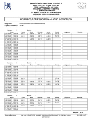 HORARIOS POR PROGRAMA - LAPSO ACADEMICO
Programa: Licenciatura en Ciencias Matemáticas
Lapso Academico: 2014-1
REPÚBLICA BOLIVARIANA DE VENEZUELA
MINISTERIO DEL PODER POPULAR
PARA LA EDUCACIÓN SUPERIOR
UNIVERSIDAD CENTROCCIDENTAL
"LISANDRO ALVARADO"
DECANATO DE CIENCIAS Y TECNOLOGIA
UNIDAD DE REGISTRO ACADEMICO
Lunes Miercoles Jueves ViernesMartesBloque ProfesoresAsignatura
Semestre: 1 Sección: 1
1216 J-3 1033 J-3 1116 J-3 1216 J-37.00.00 AM 1116 J-37.45.00 AM
1216 J-3 1033 J-3 1116 J-3 1216 J-37.50.00 AM 1116 J-38.35.00 AM
1216 J-3 1033 J-3 1116 J-3 1216 J-38.40.00 AM 1116 J-39.25.00 AM
1714 J-3 1012 J-3 1714 J-39.35.00 AM 10.20.00 AM
1714 J-3 1012 J-3 1714 J-310.25.00 AM 11.10.00 AM
11.15.00 AM 12.00.00 PM
12.10.00 PM 12.55.00 PM
1.10.00 PM 1.55.00 PM
2.00.00 PM 2.45.00 PM
2.50.00 PM 3.35.00 PM
3.40.00 PM 4.25.00 PM
4.30.00 PM 5.15.00 PM
5.20.00 PM 6.05.00 PM
6.15.00 PM 7.00.00 PM
7.05.00 PM 7.50.00 PM
7.55.00 PM 8.40.00 PM
8.45.00 PM 9.30.00 PM
9.35.00 PM 10.20.00 PM
Lunes Miercoles Jueves ViernesMartesBloque ProfesoresAsignatura
Semestre: 1 Sección: 2
7.00.00 AM 7.45.00 AM
7.50.00 AM 8.35.00 AM
8.40.00 AM 9.25.00 AM
9.35.00 AM 10.20.00 AM
10.25.00 AM 11.10.00 AM
11.15.00 AM 12.00.00 PM
12.10.00 PM 12.55.00 PM
1.10.00 PM 1.55.00 PM
1714 J-4 1714 J-42.00.00 PM 1012 J-42.45.00 PM
1714 J-4 1714 J-42.50.00 PM 1012 J-43.35.00 PM
1216 J-4 1116 J-4 1216 J-4 1116 J-43.40.00 PM 1033 J-44.25.00 PM
1216 J-4 1116 J-4 1216 J-4 1116 J-44.30.00 PM 1033 J-45.15.00 PM
1216 J-4 1116 J-4 1216 J-4 1116 J-45.20.00 PM 1033 J-46.05.00 PM
6.15.00 PM 7.00.00 PM
7.05.00 PM 7.50.00 PM
7.55.00 PM 8.40.00 PM
8.45.00 PM 9.30.00 PM
9.35.00 PM 10.20.00 PM
Lunes Miercoles Jueves ViernesMartesBloque ProfesoresAsignatura
Semestre: 1 Sección: 3
1033 J-4 1216 J-4 1116 J-4 1216 J-47.00.00 AM 1116 J-47.45.00 AM
1033 J-4 1216 J-4 1116 J-4 1216 J-47.50.00 AM 1116 J-48.35.00 AM
1033 J-4 1216 J-4 1116 J-4 1216 J-48.40.00 AM 1116 J-49.25.00 AM
1012 J-4 1714 J-49.35.00 AM 1714 J-410.20.00 AM
1012 J-4 1714 J-410.25.00 AM 1714 J-411.10.00 AM
11.15.00 AM 12.00.00 PM
12.10.00 PM 12.55.00 PM
1.10.00 PM 1.55.00 PM
01/07/2014 2.37
Pagina 1 de 5
Sistema Cumlaude AV. LAS INDUSTRIAS. NUCLEO OBELISCO. BARQUISIMETO - ESTADO LARA.
02512591581
 