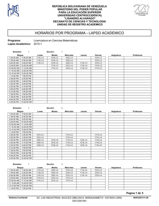 HORARIOS POR PROGRAMA - LAPSO ACADEMICO
Programa: Licenciatura en Ciencias Matemáticas
Lapso Academico: 2015-1
REPÚBLICA BOLIVARIANA DE VENEZUELA
MINISTERIO DEL PODER POPULAR
PARA LA EDUCACIÓN SUPERIOR
UNIVERSIDAD CENTROCCIDENTAL
"LISANDRO ALVARADO"
DECANATO DE CIENCIAS Y TECNOLOGIA
UNIDAD DE REGISTRO ACADEMICO
Lunes Miercoles Jueves ViernesMartesBloque ProfesoresAsignatura
Semestre: 1 Sección: 1
1216 J-3 1033 J-3 1216 J-37.00.00 AM 1116 J-37.45.00 AM
1216 J-3 1033 J-3 1216 J-37.50.00 AM 1116 J-38.35.00 AM
1216 J-3 1033 J-3 1116 J-3 1216 J-38.40.00 AM 1116 J-39.25.00 AM
1714 J-3 1012 J-3 1116 J-3 1714 J-39.35.00 AM 10.20.00 AM
1714 J-3 1012 J-3 1116 J-3 1714 J-310.25.00 AM 11.10.00 AM
11.15.00 AM 12.00.00 PM
12.10.00 PM 12.55.00 PM
1.10.00 PM 1.55.00 PM
2.00.00 PM 2.45.00 PM
2.50.00 PM 3.35.00 PM
3.40.00 PM 4.25.00 PM
4.30.00 PM 5.15.00 PM
5.20.00 PM 6.05.00 PM
6.15.00 PM 7.00.00 PM
7.05.00 PM 7.50.00 PM
7.55.00 PM 8.40.00 PM
8.45.00 PM 9.30.00 PM
9.35.00 PM 10.20.00 PM
Lunes Miercoles Jueves ViernesMartesBloque ProfesoresAsignatura
Semestre: 1 Sección: 2
7.00.00 AM 7.45.00 AM
7.50.00 AM 8.35.00 AM
8.40.00 AM 9.25.00 AM
9.35.00 AM 10.20.00 AM
10.25.00 AM 11.10.00 AM
11.15.00 AM 12.00.00 PM
12.10.00 PM 12.55.00 PM
1.10.00 PM 1.55.00 PM
1714 J-4 1714 J-42.00.00 PM 1012 J-42.45.00 PM
1714 J-4 1714 J-42.50.00 PM 1012 J-43.35.00 PM
1216 J-4 1116 J-4 1216 J-4 1116 J-43.40.00 PM 1033 J-44.25.00 PM
1216 J-4 1116 J-4 1216 J-4 1116 J-44.30.00 PM 1033 J-45.15.00 PM
1216 J-4 1116 J-4 1216 J-4 1116 J-45.20.00 PM 1033 J-46.05.00 PM
6.15.00 PM 7.00.00 PM
7.05.00 PM 7.50.00 PM
7.55.00 PM 8.40.00 PM
8.45.00 PM 9.30.00 PM
9.35.00 PM 10.20.00 PM
Lunes Miercoles Jueves ViernesMartesBloque ProfesoresAsignatura
Semestre: 1 Sección: 3
1033 J-4 1216 J-4 1116 J-4 1216 J-47.00.00 AM 1116 J-47.45.00 AM
1033 J-4 1216 J-4 1116 J-4 1216 J-47.50.00 AM 1116 J-48.35.00 AM
1033 J-4 1216 J-4 1116 J-4 1216 J-48.40.00 AM 1116 J-49.25.00 AM
1012 J-4 1714 J-49.35.00 AM 1714 J-410.20.00 AM
1012 J-4 1714 J-410.25.00 AM 1714 J-411.10.00 AM
11.15.00 AM 12.00.00 PM
12.10.00 PM 12.55.00 PM
1.10.00 PM 1.55.00 PM
06/03/2015 5.36
Pagina 1 de 5
Sistema Cumlaude AV. LAS INDUSTRIAS. NUCLEO OBELISCO. BARQUISIMETO - ESTADO LARA.
02512591581
 