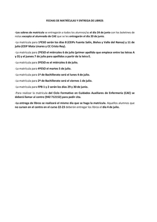 FECHAS DE MATRÍCULAS Y ENTREGA DE LIBROS
-Los sobres de matrícula se entregarán a todos los alumnos/as el día 24 de junio con los boletines de
notas excepto al alumnado de CAE que se les entregarán el día 20 de junio.
-La matrícula para 1ºESO serán los días 8 (CEIPs Fuente Salín, Bielva y Valle del Nansa) y 11 de
julio (CEIP Mata Linares y CC Cristo Rey).
-La matrícula para 2ºESO el miércoles 6 de julio (primer apellido que empiece entre las letras A
y D) y el jueves 7 de julio para apellidos a partir de la letra E.
-La matrícula para 3ºESO es el miércoles 6 de julio.
-La matrícula para 4ºESO el martes 5 de julio.
-La matrícula para 1º de Bachillerato será el lunes 4 de julio.
-La matrícula para 2º de Bachillerato será el viernes 1 de julio.
-La matrícula para FPB 1 y 2 serán los días 29 y 30 de junio.
-Para realizar la matrícula del Ciclo Formativo en Cuidados Auxiliares de Enfermería (CAE) se
deberá llamar al centro (942 712152) para pedir cita.
-La entrega de libros se realizará el mismo día que se haga la matrícula. Aquellos alumnos que
no cursen en el centro en el curso 22-23 deberán entregar los libros el día 4 de julio.