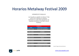 Horarios Metalway Festival 2009
                  HORARIOS DE TAQUILLAS

         Las taquillas se abrirán el viernes 19 de
            junio a las 10:00 de la mañana.
         Durante los cuatro días de festival, las
          taquillas se abrirán a las 9:00 hs de la
                         mañana.


                         VIERNES 19
            16:00          APERTURA DE PUERTAS
         17:00 - 17:30    GRUPO POR CONFIRMAR

         17:45 - 18:35           EXTREMA

         18:55 - 19:55      ANGELUS APATRIDA

         20:20 - 21:20            BULLET

         21:45 - 22:50            OBUS

         23:20 - 00:40     ANGELES DEL INFIERNO

         01:00 - 02:00   THE HIGHWAY TO HELL BAND    Fuente: Página oficial del Festival




                                                          www.saucepolis.com
 
