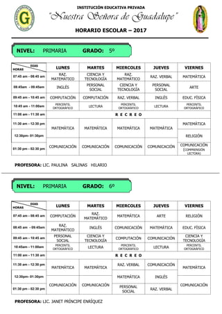 INSTITUCIÓN EDUCATIVA PRIVADA
“Nuestra Señora de Guadalupe”
HORARIO ESCOLAR – 2017
NIVEL: PRIMARIA GRADO: 5º
NIVEL: PRIMARIA GRADO: 6º
DIAS
HORAS LUNES MARTES MIERCOLES JUEVES VIERNES
07:45 am - 08:45 am
RAZ.
MATEMÁTICO
CIENCIA Y
TECNOLOGÍA
RAZ.
MATEMÁTICO
RAZ. VERBAL MATEMÁTICA
08:45am - 09:45am INGLÉS
PERSONAL
SOCIAL
CIENCIA Y
TECNOLOGÍA
PERSONAL
SOCIAL
ARTE
09:45 am - 10:45 am COMPUTACIÓN COMPUTACIÓN RAZ. VERBAL INGLÉS EDUC. FÍSICA
10:45 am - 11:00am
PERCENTIL
ORTOGRÁFICO
LECTURA
PERCENTIL
ORTOGRÁFICO
LECTURA
PERCENTIL
ORTOGRÁFICO
11:00 am - 11:30 am R E C R E O
11:30 am - 12:30 pm
MATEMÁTICA MATEMÁTICA MATEMÁTICA MATEMÁTICA
MATEMÁTICA
12:30pm- 01:30pm RELIGIÓN
COMUNICACIÓN COMUNICACIÓN COMUNICACIÓN COMUNICACIÓN
01:30 pm - 02:30 pm
COMUNICACIÓN
(COMPRENSIÓN
LECTORA)
PROFESORA: LIC. PAULINA SALINAS HILARIO
DIAS
HORAS LUNES MARTES MIERCOLES JUEVES VIERNES
07:45 am - 08:45 am COMPUTACIÓN
RAZ.
MATEMÁTICO
MATEMÁTICA ARTE RELIGIÓN
08:45 am - 09:45am
RAZ.
MATEMÁTICO
INGLÉS COMUNICACIÓN MATEMÁTICA EDUC. FÍSICA
09:45 am - 10:45 am
PERSONAL
SOCIAL
CIENCIA Y
TECNOLOGÍA
COMPUTACIÓN COMUNICACIÓN
CIENCIA Y
TECNOLOGÍA
10:45am - 11:00am PERCENTIL
ORTOGRÁFICO
LECTURA
PERCENTIL
ORTOGRÁFICO
LECTURA
PERCENTIL
ORTOGRÁFICO
11:00 am - 11:30 am R E C R E O
11:30 am - 12:30 pm
MATEMÁTICA MATEMÁTICA
RAZ. VERBAL COMUNICACIÓN
MATEMÁTICA
12:30pm- 01:30pm MATEMÁTICA INGLÉS
COMUNICACIÓN COMUNICACIÓN COMUNICACIÓN
01:30 pm - 02:30 pm
PERSONAL
SOCIAL
RAZ. VERBAL
PROFESORA: LIC. JANET PRÍNCIPE ENRÍQUEZ
 