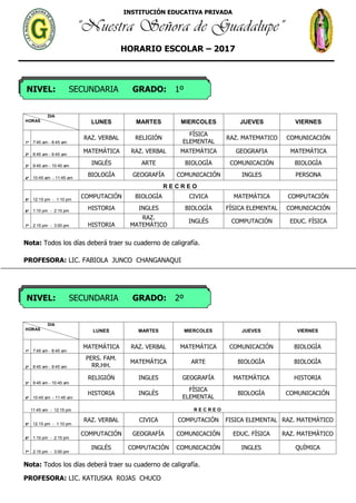 INSTITUCIÓN EDUCATIVA PRIVADA
“Nuestra Señora de Guadalupe”
HORARIO ESCOLAR – 2017
NIVEL: SECUNDARIA GRADO: 1º
NIVEL: SECUNDARIA GRADO: 2º
DIA
HORAS LUNES MARTES MIERCOLES JUEVES VIERNES
1º 7:45 am - 8:45 am
RAZ. VERBAL RELIGIÓN
FÍSICA
ELEMENTAL
RAZ. MATEMATICO COMUNICACIÓN
2º 8:45 am - 9:45 am
MATEMÁTICA RAZ. VERBAL MATEMÁTICA GEOGRAFIA MATEMÁTICA
3º 9:45 am - 10:45 am
INGLÉS ARTE BIOLOGÌA COMUNICACIÓN BIOLOGÌA
4º 10:45 am - 11:45 am
BIOLOGÌA GEOGRAFÍA COMUNICACIÓN INGLES PERSONA
R E C R E O
5º 12:15 pm - 1:10 pm
COMPUTACIÓN BIOLOGÌA CIVICA MATEMÁTICA COMPUTACIÓN
6º 1:10 pm - 2:15 pm
HISTORIA INGLES BIOLOGÌA FÍSICA ELEMENTAL COMUNICACIÓN
7º 2:15 pm - 3:00 pm HISTORIA
RAZ.
MATEMÁTICO
INGLÉS COMPUTACIÓN EDUC. FÍSICA
Nota: Todos los días deberá traer su cuaderno de caligrafía.
PROFESORA: LIC. FABIOLA JUNCO CHANGANAQUI
DIA
HORAS LUNES MARTES MIERCOLES JUEVES VIERNES
1º 7:45 am - 8:45 am
MATEMÁTICA RAZ. VERBAL MATEMÁTICA COMUNICACIÓN BIOLOGÌA
2º 8:45 am - 9:45 am
PERS. FAM.
RR.HH.
MATEMÁTICA ARTE BIOLOGÌA BIOLOGÌA
3º 9:45 am - 10:45 am
RELIGIÓN INGLES GEOGRAFÍA MATEMÁTICA HISTORIA
4º 10:45 am - 11:45 am
HISTORIA INGLÉS
FÍSICA
ELEMENTAL
BIOLOGÌA COMUNICACIÓN
11:45 am - 12:15 pm R E C R E O
5º 12:15 pm - 1:10 pm
RAZ. VERBAL CIVICA COMPUTACIÓN FISICA ELEMENTAL RAZ. MATEMÁTICO
6º 1:10 pm - 2:15 pm
COMPUTACIÓN GEOGRAFÍA COMUNICACIÓN EDUC. FÍSICA RAZ. MATEMÁTICO
7º 2:15 pm - 3:00 pm
INGLÉS COMPUTACIÓN COMUNICACIÓN INGLES QUÌMICA
Nota: Todos los días deberá traer su cuaderno de caligrafía.
PROFESORA: LIC. KATIUSKA ROJAS CHUCO
 