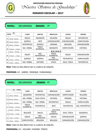 INSTITUCIÓN EDUCATIVA PRIVADA
“Nuestra Señora de Guadalupe”
HORARIO ESCOLAR – 2017
NIVEL: SECUNDARIA GRADO: 3º
NIVEL: SECUNDARIA GRADO: 4º
DIA
HORAS LUNES MARTES MIERCOLES JUEVES VIERNES
1º 7:45 am - 8:45 am
INGLES GEOGRAFÍA RELIGIÓN INGLES MATEMÁTICA
2º 8:45 am - 9:45 am
QUÌMICA ARTE COMUNICACIÓN COMUNICACIÓN COMPUTACION
3º 9:45 am - 10:45 am
MATEMÁTICA QUÌMICA PERSONA BIOLOGÌA COMUNICACIÓN
4º 10:45 am - 11:45 am
RAZ. VERBAL
FÍSICA
ELEMENTAL
GEOGRAFÍA COMPUTACIÓN HISTORIA
11:45 am - 12:15 pm R E C R E O
5º 12:15 pm - 1:10 pm
INGLÉS
RAZ.
MATEMÁTICO
FÍSICA
ELEMENTAL
INGLES COMUNICACIÓN
6º 1:10 pm - 2:15 pm
QUÌMICA QUÌMICA
RAZ.
MATEMÁTICO
MATEMÁTICA COMPUTACIÓN
7º 2:15 pm - 3:00 pm RAZ. VERBAL HISTORIA CIVICA EDUC. FÍSICA MATEMÁTICA
Nota: Todos los días deberá traer su cuaderno de caligrafía.
PROFESOR: LIC. GABRIEL MANRIQUE CHANGANAQUI
DIA HORAS
LUNES MARTES MIERCOLES JUEVES VIERNES
1º 7:45 am - 8:45 am
GEOGRAFÍA MATEMÁTICA COMUNICACIÓN COMPUTACIÓN RELIGIÓN
2º 8:45 am - 9:45 am
RAZ. VERBAL EDUC.CÍVICA HISTORIA PERSONA HISTORIA
3º 9:45 am - 10:45 am
RAZ. VERBAL RAZ. VERBAL MATEMÁTICA INGLES COMPUTACIÓN
4º 10:45 am - 11:45 am
FÍSICA
ELEMENTAL
MATEMÁTICA ARTE MATEMATICA RAZ. MATEMÁTICO
11:45 am - 12:15 pm R E C R E O
5º 12:15 pm - 1:10 pm
BIOLOGÌA INGLES
FÍSICA
ELEMENTAL
EDUC. FÍSICA GEOGRAFIA
6º 1:10 pm - 2:15 pm
INGLES
RAZ.
MATEMATICO
INGLES COMUNICACIÓN QUÌMICA
7º 2:15 pm - 3:00 pm
COMPUTACIÓN BIOLOGÌA BIOLOGÌA COMUNICACIÓN COMUNICACIÓN
Nota: Todos los días deberá traer su cuaderno de caligrafía.
PROFESORA: LIC. GIULIANA CHURANO TINOCO
 