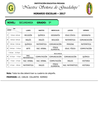 INSTITUCIÓN EDUCATIVA PRIVADA
“Nuestra Señora de Guadalupe”
HORARIO ESCOLAR – 2017
NIVEL: SECUNDARIA GRADO: 5º
DIA
HORAS LUNES MARTES MIERCOLES JUEVES VIERNES
1º 7:45 am - 8:45 am RELIGIÓN QUÌMICA GEOGRAFÍA EDUC.CÍVICA GEOGRAFIA
2º 8:45 am - 9:45 am INGLÉS INGLÉS BIOLOGÌA MATEMÁTICA COMUNICACIÓN
3º 9:45 am - 10:45 am QUÌMICA MATEMÁTICA COMUNICACIÓN PERSONA MATEMÁTICA
4º 10:45 am - 11:45 am ARTE RAZ. VERBAL
FÍSICA
ELEMENTAL
EDUC. FÍSICA COMPUTACIÓN
11:45 am - 12:15 pm
R E C R E O
5º 12:15 pm - 1:10 pm
RAZ.
MATEMÁTICO
COMPUTACIÓN COMUNICACIÓN COMUNICACIÓN QUÌMICA
6º 1:10 pm - 2:15 pm RAZ. VERBAL RAZ. VERBAL COMPUTACIÓN INGLES HISTORIA
7º 2:15 pm - 3:00 pm MATEMÁTICA INGLES
FÍSICA
ELEMENTAL
RAZ. MATEMÁTICO HISTORIA
Nota: Todos los días deberá traer su cuaderno de caligrafía.
PROFESOR: LIC. CARLOS COLLANTES ROMERO
 