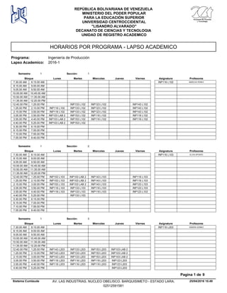 HORARIOS POR PROGRAMA - LAPSO ACADEMICO
Programa: Ingeniería de Producción
Lapso Academico: 2016-1
REPÚBLICA BOLIVARIANA DE VENEZUELA
MINISTERIO DEL PODER POPULAR
PARA LA EDUCACIÓN SUPERIOR
UNIVERSIDAD CENTROCCIDENTAL
"LISANDRO ALVARADO"
DECANATO DE CIENCIAS Y TECNOLOGIA
UNIDAD DE REGISTRO ACADEMICO
Lunes Miercoles Jueves ViernesMartesBloque ProfesoresAsignatura
Semestre: 1 Sección: 1
7.30.00 AM MARCOS PEREZINP116 L1028.15.00 AM
8.15.00 AM 9.00.00 AM
9.05.00 AM 9.50.00 AM
10.00.00 AM 10.45.00 AM
10.50.00 AM 11.35.00 AM
11.35.00 AM 12.20.00 PM
INP133 L102 INP123 L102 INP143 L10212.40.00 PM 1.25.00 PM
INP133 L102 INP123 L102 INP143 L1021.25.00 PM INP116 L1022.10.00 PM
INP133 L102 INP123 L102 INP143 L1022.15.00 PM INP116 L1023.00.00 PM
INP153 L102 INP116 L102 INP116 L1023.05.00 PM INP103 LAB 23.50.00 PM
INP153 L102 INP116 L102 INP116 L1023.55.00 PM INP103 LAB 24.40.00 PM
INP153 L1024.40.00 PM INP103 LAB 25.25.00 PM
5.30.00 PM 6.15.00 PM
6.15.00 PM 7.00.00 PM
7.10.00 PM 7.55.00 PM
7.55.00 PM 8.40.00 PM
Lunes Miercoles Jueves ViernesMartesBloque ProfesoresAsignatura
Semestre: 1 Sección: 2
7.30.00 AM ELVIS APONTEINP116 L1038.15.00 AM
8.15.00 AM 9.00.00 AM
9.05.00 AM 9.50.00 AM
10.00.00 AM 10.45.00 AM
10.50.00 AM 11.35.00 AM
11.35.00 AM 12.20.00 PM
INP103 LAB 2 INP143 L103 INP116 L10312.40.00 PM INP153 L1031.25.00 PM
INP103 LAB 2 INP143 L103 INP116 L1031.25.00 PM INP153 L1032.10.00 PM
INP103 LAB 2 INP143 L103 INP123 L1032.15.00 PM INP153 L1033.00.00 PM
INP133 L103 INP116 L103 INP123 L1033.05.00 PM INP116 L1033.50.00 PM
INP133 L103 INP116 L103 INP123 L1033.55.00 PM INP116 L1034.40.00 PM
INP133 L1034.40.00 PM 5.25.00 PM
5.30.00 PM 6.15.00 PM
6.15.00 PM 7.00.00 PM
7.10.00 PM 7.55.00 PM
7.55.00 PM 8.40.00 PM
Lunes Miercoles Jueves ViernesMartesBloque ProfesoresAsignatura
Semestre: 1 Sección: 3
7.30.00 AM RAMON GOMEZINP116 L2038.15.00 AM
8.15.00 AM 9.00.00 AM
9.05.00 AM 9.50.00 AM
10.00.00 AM 10.45.00 AM
10.50.00 AM 11.35.00 AM
11.35.00 AM 12.20.00 PM
INP133 L203 INP153 L203 INP103 LAB 212.40.00 PM INP143 L2031.25.00 PM
INP133 L203 INP153 L203 INP103 LAB 21.25.00 PM INP143 L2032.10.00 PM
INP133 L203 INP153 L203 INP103 LAB 22.15.00 PM INP143 L2033.00.00 PM
INP116 L203 INP116 L203 INP123 L2033.05.00 PM INP116 L2033.50.00 PM
INP116 L203 INP116 L203 INP123 L2033.55.00 PM INP116 L2034.40.00 PM
INP123 L2034.40.00 PM 5.25.00 PM
25/04/2016 10.49
Pagina 1 de 9
Sistema Cumlaude AV. LAS INDUSTRIAS. NUCLEO OBELISCO. BARQUISIMETO - ESTADO LARA.
02512591581
 