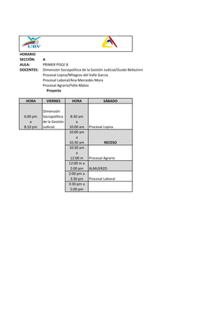 HORARIO
SECCIÓN: A
AULA: PRIMER PISO/ 8
DOCENTES: Dimensión Sociopolítica de la Gestión Judicial/Guido Bellazinni
Procesal Lopna/Milagros del Valle Garcia
Procesal Laboral/Ana Mercedes Mora
Procesal Agrario/Félix Matos
Proyecto
HORA VIERNES HORA SÁBADO
6:00 pm
a
8:10 pm
Dimensión
Sociopolítica
de la Gestión
Judicial
8:30 am
a
10:00 am Procesal Lopna
10:00 am
a
10:30 am RECESO
10:30 am
a
12:00 m Procesal Agrario
12:00 m a
2:00 pm ALMUERZO
2:00 pm a
3:30 pm Procesal Laboral
3:30 pm a
5:00 pm
 