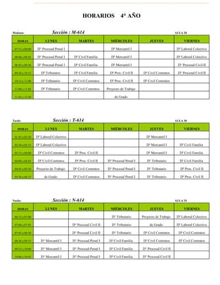 Mañana: AULA 20
HORAS LUNES MARTES MIÉRCOLES JUEVES VIERNES
07:15 a 08:00 D° Procesal Penal I Dº Mercantil I Dº Laboral Colectivo
08:00 a 08:45 D° Procesal Penal I Dº Civil Familia Dº Mercantil I Dº Laboral Colectivo
08:45 a 09:30 D° Procesal Penal I Dº Civil Familia Dº Mercantil I D° Procesal Civil II
09:30 a 10:15 Dº Tributario Dº Civil Familia Dº Proc. Civil II Dº Civil Contratos D° Procesal Civil II
10:15 a 11:00 Dº Tributario Dº Civil Contratos Dº Proc. Civil II Dº Civil Contratos
11:00 a 11:45 Dº Tributario Dº Civil Contratos Proyecto de Trabajo
11:45 a 12:30 de Grado
Tarde: AULA 30
HORAS LUNES MARTES MIÉRCOLES JUEVES VIERNES
01:45 a 02:30 Dº Laboral Colectivo Dº Mercantil I
02:30 a 03:15 Dº Laboral Colectivo Dº Mercantil I Dº Civil Familia
03:15 a 04:00 Dº Civil Contratos Dº Proc. Civil II Dº Mercantil I Dº Civil Familia
04:00 a 04:45 Dº Civil Contratos Dº Proc. Civil II D° Procesal Penal I D° Tributario Dº Civil Familia
04:45 a 05:30 Proyecto de Trabajo Dº Civil Contratos D° Procesal Penal I D° Tributario Dº Proc. Civil II
05:30 a 06:15 de Grado Dº Civil Contratos D° Procesal Penal I D° Tributario Dº Proc. Civil II
Noche: AULA 25
HORAS LUNES MARTES MIÉRCOLES JUEVES VIERNES
06:15 a 07:00 D° Tributario Proyecto de Trabajo Dº Laboral Colectivo
07:00 a 07:45 D° Procesal Civil II D° Tributario de Grado Dº Laboral Colectivo
07:45 a 08:30 D° Procesal Civil II D° Tributario Dº Civil Contratos Dº Civil Contratos
08:30 a 09:15 D° Mercantíl I D° Procesal Penal I Dº Civil Familia Dº Civil Contratos Dº Civil Contratos
09:15 a 10:00 D° Mercantíl I D° Procesal Penal I Dº Civil Familia D° Procesal Civil II
10:00 a 10:45 D° Mercantíl I D° Procesal Penal I Dº Civil Familia D° Procesal Civil II
HORARIOS 4° AÑO
Sección : M-614
Sección : T-614
Sección : N-614
 