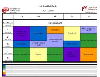 I. de Seguridad I M A

                                                                Aula 1-La Perla
                                                                                                                   Horarios 2012-II


                                   Lu                 Ma                          Mi              Ju                   Vi

 Turno Mañana                                                          Turno Mañana
     7:30 - 12:05

                                                                                                                Metodología del
           1                                                              Informática
                              Introduc. A La                                                                       Estudio
     7:30 - 8:25
                              Ingeniería De        Matemática                                  Química I
                                Seguridad
           2
     8:25 - 9:20                                                        Metodología del
                                                                                                              Análisis Matemático I
                                                                           Estudio
                                                 Metodología del
           3                  Matemática                                                     Matemática
                                                    Estudio
     9:20 - 10:15


           4
                                                                                             Introduc. A La
    10:15 - 11:10
                         Análisis Matemático I      Química I        Análisis Matemático I   Ingeniería De        Informática
                                                                                               Seguridad
           5
    11:10 - 12:05
Horario generado:25/08/2012                                                                                                   aSc Horarios
 