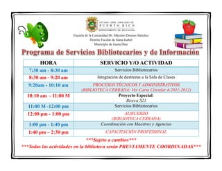 Escuela de la Comunidad Dr. Máximo Donoso Sánchez
Distrito Escolar de Santa Isabel
Municipio de Juana Díaz

HORA

SERVICIO Y/O ACTIVIDAD

7:30 am - 8:30 am
8:30 am - 9:20 am

Servicios Bibliotecarios

9:20am - 10:10 am
10:10 am - 11:00 M
11:00 M -12:00 pm

Integración de destrezas a la Sala de Clases
PROCESOS TÉCNICOS Y ADMINISTRATIVOS
(BIBLIOTECA CERRADA: Ver Carta Circular 4-2011-2012)
Proyecto Especial:
Biveca S21
Servicios Bibliotecarios

1:00 pm - 1:40 pm

ALMUERZO
(BIBLIOTECA CERRADA)
Coordinación con Maestros y Agencias

1:40 pm – 2:30 pm

CAPACITACIÓN PROFESIONAL

12:00 pm - 1:00 pm

***Sujeto a cambios***
***Todas las actividades en la biblioteca serán PREVIAMENTE COORDINADAS***

 